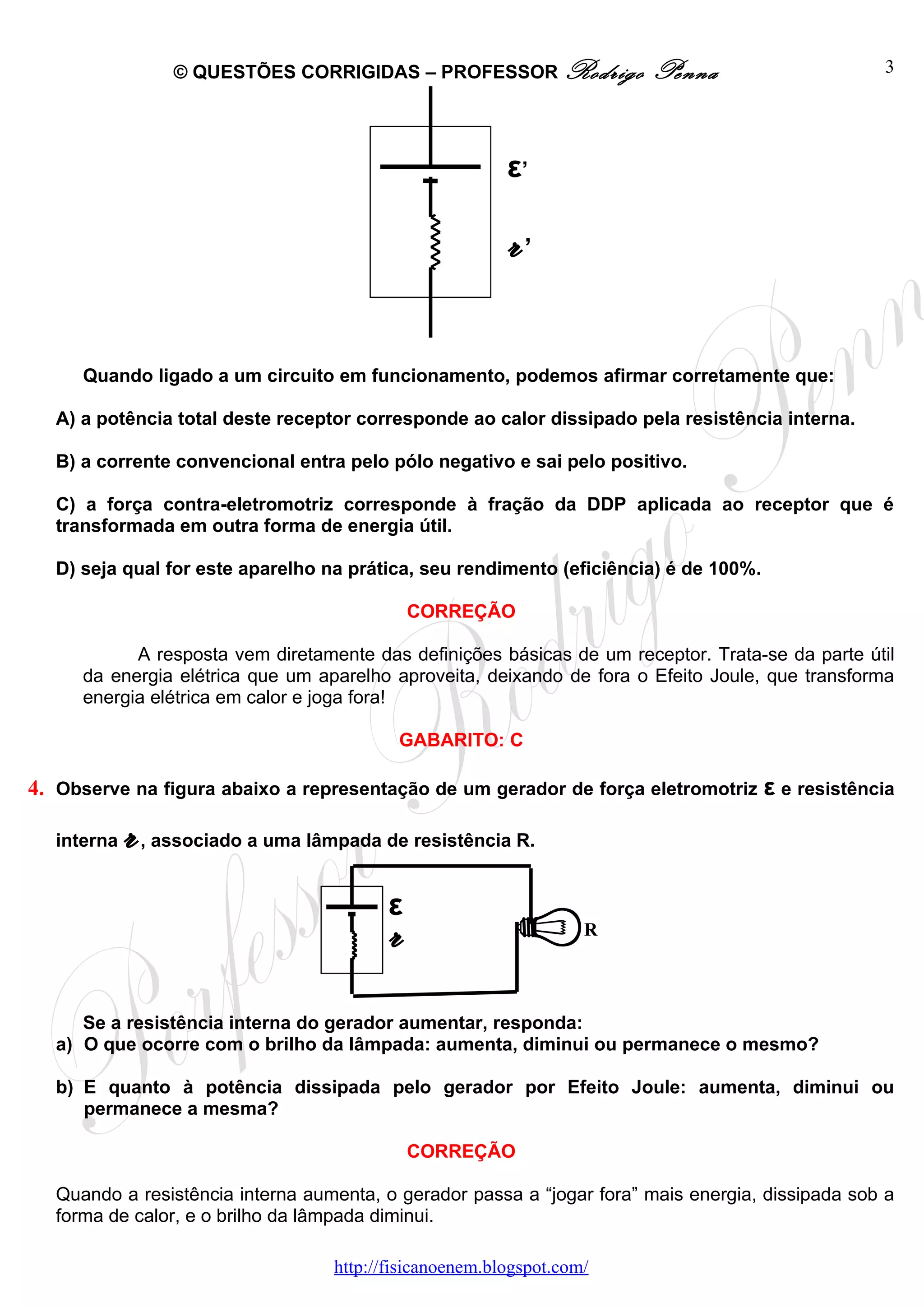 © QUESTÕES CORRIGIDAS – PROFESSOR Rodrigo             Penna                    3




                                                            ε’

                                                            r’

      Quando ligado a um circuito em funcionamento, podemos afirmar corretamente que:

   A) a potência total deste receptor corresponde ao calor dissipado pela resistência interna.

   B) a corrente convencional entra pelo pólo negativo e sai pelo positivo.

   C) a força contra-eletromotriz corresponde à fração da DDP aplicada ao receptor que é
   transformada em outra forma de energia útil.

   D) seja qual for este aparelho na prática, seu rendimento (eficiência) é de 100%.

                                                 CORREÇÃO

            A resposta vem diretamente das definições básicas de um receptor. Trata-se da parte útil
      da energia elétrica que um aparelho aproveita, deixando de fora o Efeito Joule, que transforma
      energia elétrica em calor e joga fora!

                                              GABARITO: C

4. Observe na figura abaixo a representação de um gerador de força eletromotriz ε e resistência

   interna   r   , associado a uma lâmpada de resistência R.


                                             ε
                                             r                        R




      Se a resistência interna do gerador aumentar, responda:
   a) O que ocorre com o brilho da lâmpada: aumenta, diminui ou permanece o mesmo?

   b) E quanto à potência dissipada pelo gerador por Efeito Joule: aumenta, diminui ou
      permanece a mesma?

                                                 CORREÇÃO

   Quando a resistência interna aumenta, o gerador passa a “jogar fora” mais energia, dissipada sob a
   forma de calor, e o brilho da lâmpada diminui.

                                      http://fisicanoenem.blogspot.com/
 