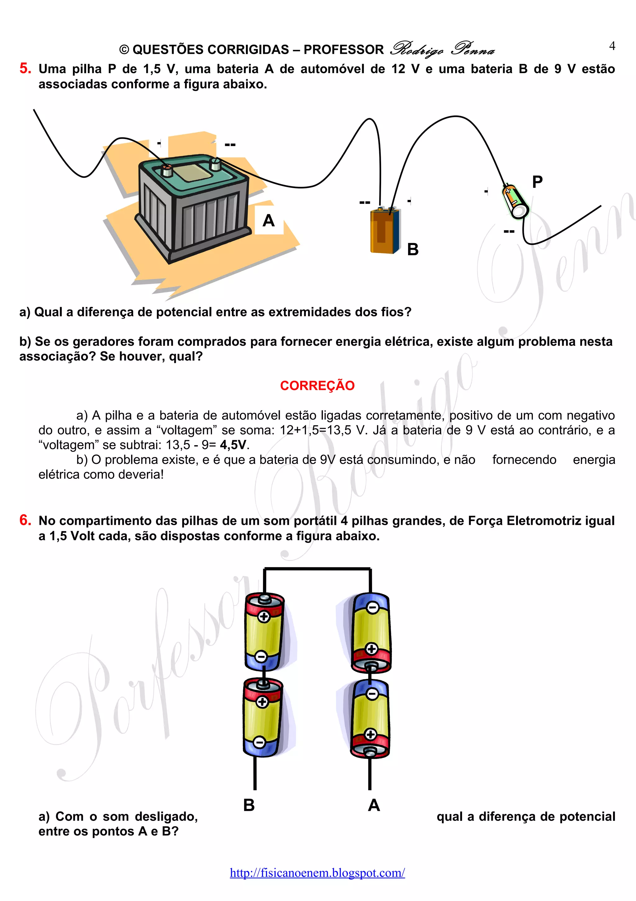 © QUESTÕES CORRIGIDAS – PROFESSOR Rodrigo Penna                         4
5. Uma pilha P de 1,5 V, uma bateria A de automóvel de 12 V e uma bateria B de 9 V estão
   associadas conforme a figura abaixo.



                       +          --

                                                                                           P
                                                                                  +
                                                           --          +
                                           A
                                                                                      --
                                                                       B


a) Qual a diferença de potencial entre as extremidades dos fios?

b) Se os geradores foram comprados para fornecer energia elétrica, existe algum problema nesta
associação? Se houver, qual?

                                               CORREÇÃO

           a) A pilha e a bateria de automóvel estão ligadas corretamente, positivo de um com negativo
   do outro, e assim a “voltagem” se soma: 12+1,5=13,5 V. Já a bateria de 9 V está ao contrário, e a
   “voltagem” se subtrai: 13,5 - 9= 4,5V.
           b) O problema existe, e é que a bateria de 9V está consumindo, e não fornecendo energia
   elétrica como deveria!


6. No compartimento das pilhas de um som portátil 4 pilhas grandes, de Força Eletromotriz igual
   a 1,5 Volt cada, são dispostas conforme a figura abaixo.




                                       B                     A
   a) Com o som desligado,                                                 qual a diferença de potencial
   entre os pontos A e B?


                                   http://fisicanoenem.blogspot.com/
 