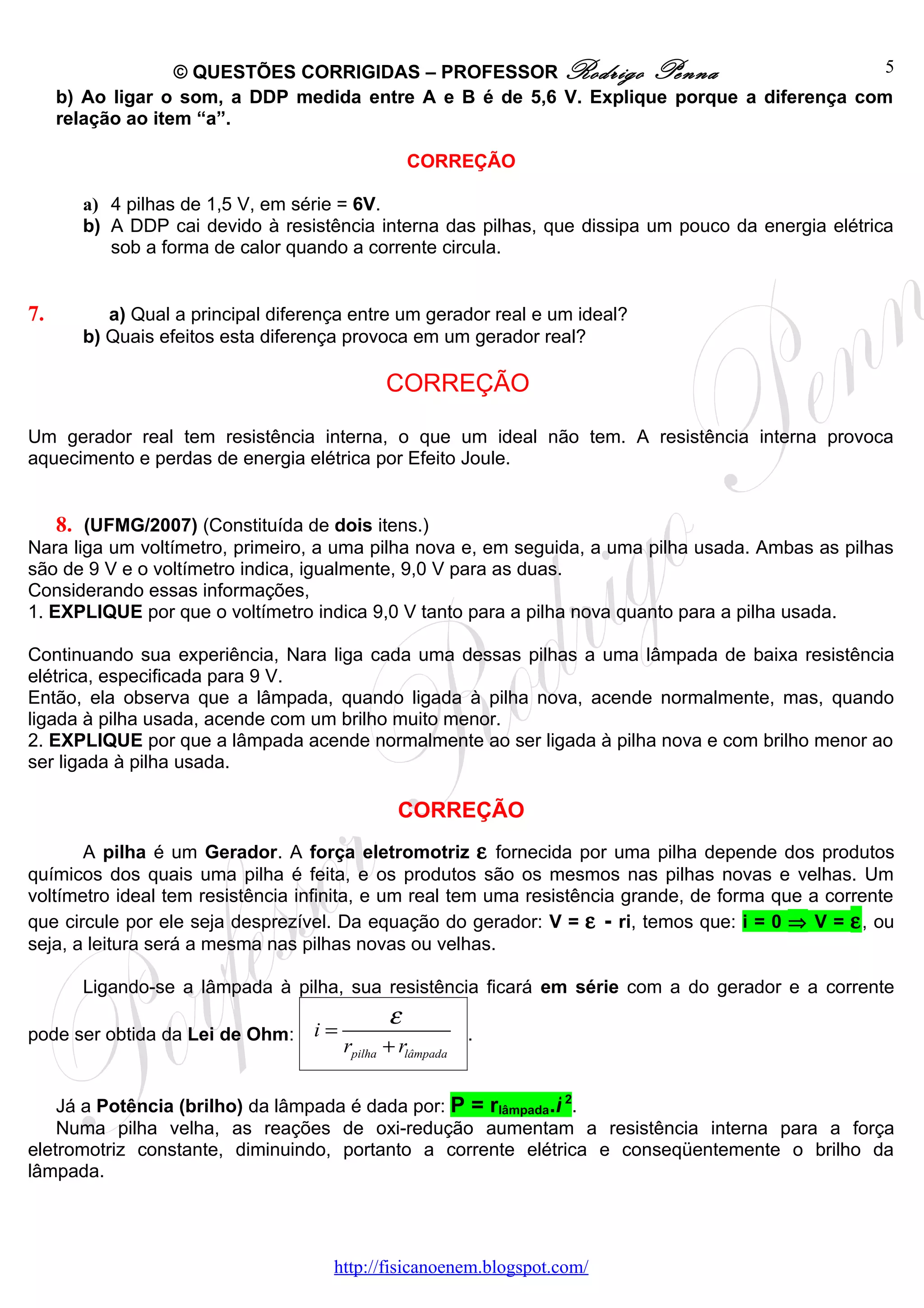 © QUESTÕES CORRIGIDAS – PROFESSOR Rodrigo Penna                          5
     b) Ao ligar o som, a DDP medida entre A e B é de 5,6 V. Explique porque a diferença com
     relação ao item “a”.

                                                   CORREÇÃO

        a) 4 pilhas de 1,5 V, em série = 6V.
        b) A DDP cai devido à resistência interna das pilhas, que dissipa um pouco da energia elétrica
           sob a forma de calor quando a corrente circula.


7.         a) Qual a principal diferença entre um gerador real e um ideal?
        b) Quais efeitos esta diferença provoca em um gerador real?

                                              CORREÇÃO

Um gerador real tem resistência interna, o que um ideal não tem. A resistência interna provoca
aquecimento e perdas de energia elétrica por Efeito Joule.


     8. (UFMG/2007) (Constituída de dois itens.)
Nara liga um voltímetro, primeiro, a uma pilha nova e, em seguida, a uma pilha usada. Ambas as pilhas
são de 9 V e o voltímetro indica, igualmente, 9,0 V para as duas.
Considerando essas informações,
1. EXPLIQUE por que o voltímetro indica 9,0 V tanto para a pilha nova quanto para a pilha usada.

Continuando sua experiência, Nara liga cada uma dessas pilhas a uma lâmpada de baixa resistência
elétrica, especificada para 9 V.
Então, ela observa que a lâmpada, quando ligada à pilha nova, acende normalmente, mas, quando
ligada à pilha usada, acende com um brilho muito menor.
2. EXPLIQUE por que a lâmpada acende normalmente ao ser ligada à pilha nova e com brilho menor ao
ser ligada à pilha usada.

                                                CORREÇÃO
       A pilha é um Gerador. A força eletromotriz ε fornecida por uma pilha depende dos produtos
químicos dos quais uma pilha é feita, e os produtos são os mesmos nas pilhas novas e velhas. Um
voltímetro ideal tem resistência infinita, e um real tem uma resistência grande, de forma que a corrente
que circule por ele seja desprezível. Da equação do gerador: V = ε - ri, temos que: i = 0 ⇒ V = ε , ou
seja, a leitura será a mesma nas pilhas novas ou velhas.

        Ligando-se a lâmpada à pilha, sua resistência ficará em série com a do gerador e a corrente
                                               ε
pode ser obtida da Lei de Ohm:     i=                       .
                                        rpilha + rlâmpada

    Já a Potência (brilho) da lâmpada é dada por: P = rlâmpada.i 2.
    Numa pilha velha, as reações de oxi-redução aumentam a resistência interna para a força
eletromotriz constante, diminuindo, portanto a corrente elétrica e conseqüentemente o brilho da
lâmpada.




                                      http://fisicanoenem.blogspot.com/
 