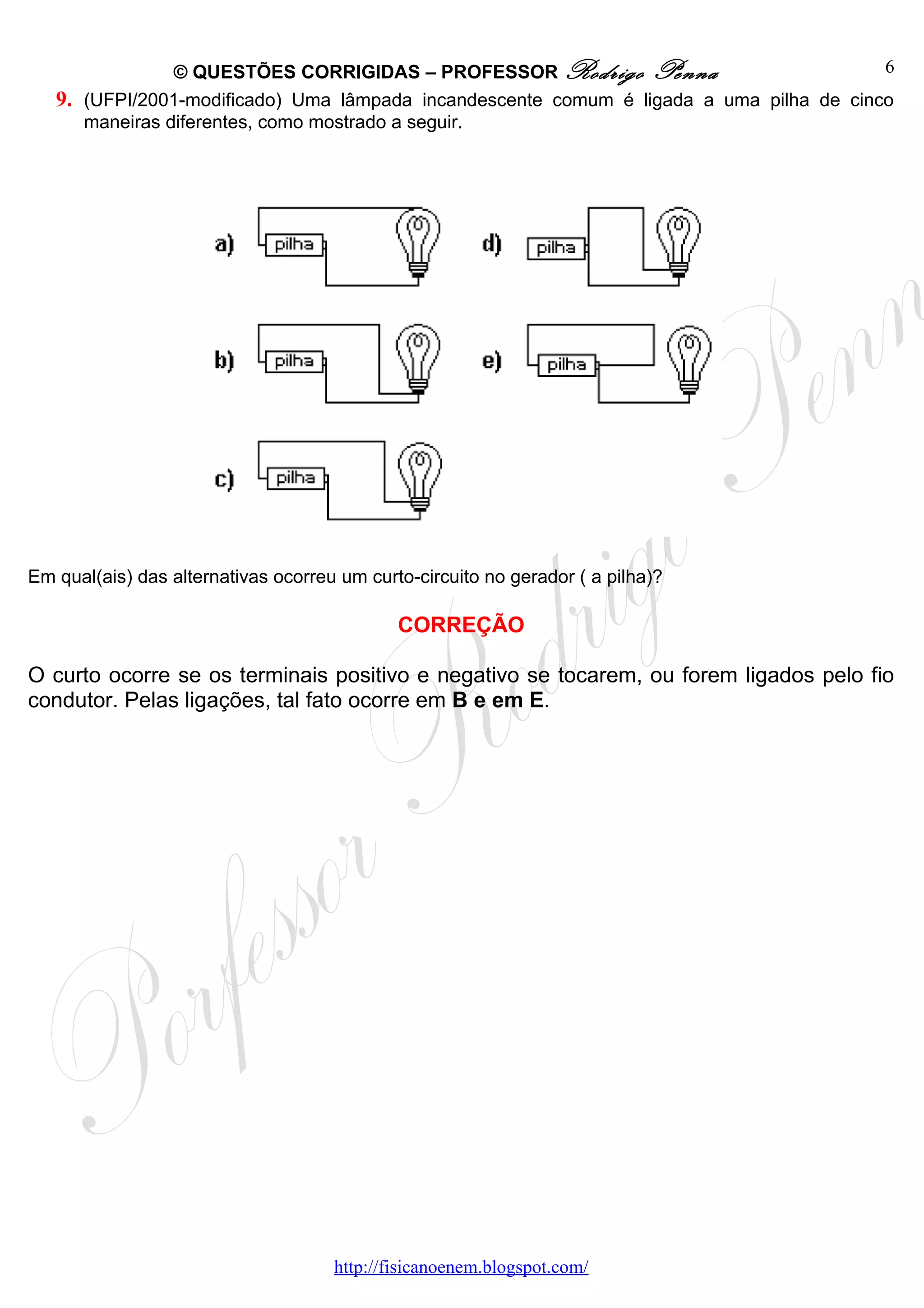 © QUESTÕES CORRIGIDAS – PROFESSOR Rodrigo Penna                          6
   9. (UFPI/2001-modificado) Uma lâmpada incandescente comum é ligada a uma pilha de cinco
      maneiras diferentes, como mostrado a seguir.




Em qual(ais) das alternativas ocorreu um curto-circuito no gerador ( a pilha)?

                                             CORREÇÃO

O curto ocorre se os terminais positivo e negativo se tocarem, ou forem ligados pelo fio
condutor. Pelas ligações, tal fato ocorre em B e em E.




                                     http://fisicanoenem.blogspot.com/
 