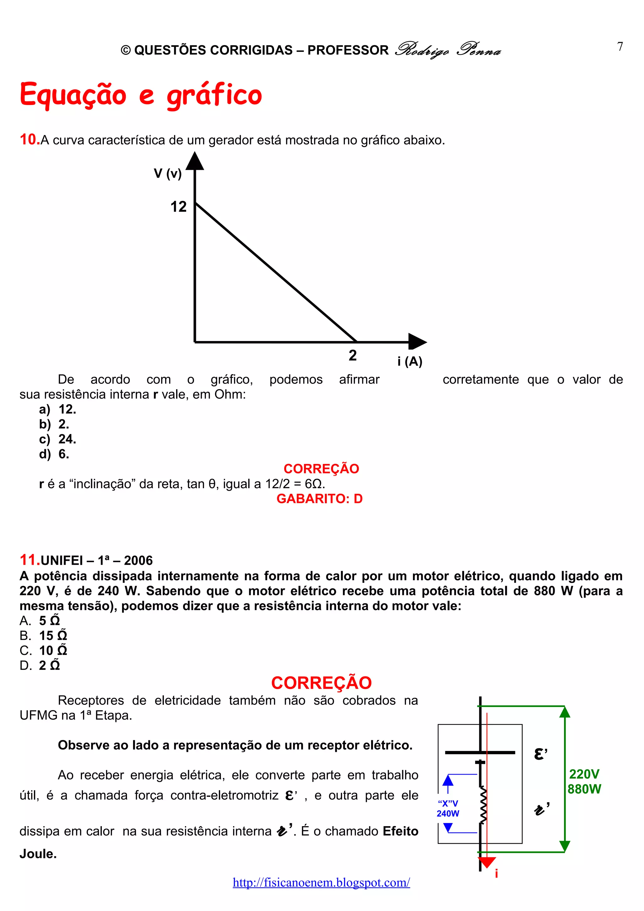 © QUESTÕES CORRIGIDAS – PROFESSOR Rodrigo                  Penna                   7



Equação e gráfico
10.A curva característica de um gerador está mostrada no gráfico abaixo.

                        V (v)

                           12




                                                           2       i (A)
      De acordo com o gráfico,             podemos       afirmar            corretamente que o valor de
sua resistência interna r vale, em Ohm:
   a) 12.
   b) 2.
   c) 24.
   d) 6.
                                                 CORREÇÃO
   r é a “inclinação” da reta, tan θ, igual a 12/2 = 6Ω.
                                                GABARITO: D



11.UNIFEI – 1ª – 2006
A potência dissipada internamente na forma de calor por um motor elétrico, quando ligado em
220 V, é de 240 W. Sabendo que o motor elétrico recebe uma potência total de 880 W (para a
mesma tensão), podemos dizer que a resistência interna do motor vale:
A. 5 Ω
B. 15 Ω
C. 10 Ω
D. 2 Ω
                                            CORREÇÃO
    Receptores de eletricidade também não são cobrados na
UFMG na 1ª Etapa.

         Observe ao lado a representação de um receptor elétrico.
                                                                                         ε’
         Ao receber energia elétrica, ele converte parte em trabalho                          220V
                                               ε,                                             880W
útil, é a chamada força contra-eletromotriz         , e outra parte ele
                                                                           “X”V
                                                                                         r’
dissipa em calor na sua resistência interna   r’. É o chamado Efeito
                                                                           240W



Joule.
                                                                                   i
                                     http://fisicanoenem.blogspot.com/
 