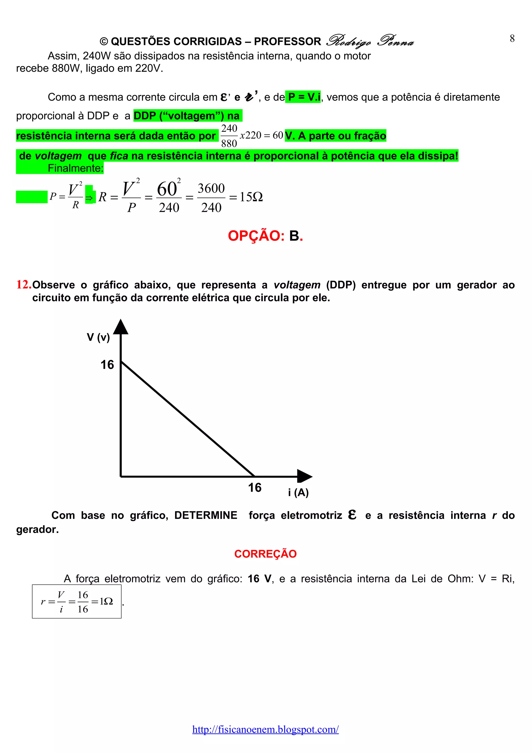 © QUESTÕES CORRIGIDAS – PROFESSOR Rodrigo                         Penna                      8
      Assim, 240W são dissipados na resistência interna, quando o motor
recebe 880W, ligado em 220V.

      Como a mesma corrente circula em ε e
                                                  ,
                                                       r’, e de P = V.i, vemos que a potência é diretamente
proporcional à DDP e a DDP (“voltagem”) na
                                        240
resistência interna será dada então por     x 220 = 60 V. A parte ou fração
                                        880
 de voltagem que fica na resistência interna é proporcional à potência que ela dissipa!
       Finalmente:
                               2      2

      P =V
               2

                   ⇒ R=
                        V          = 60   =
                                              3600
                                                   = 15Ω
           R               P        240        240

                                                  OPÇÃO: B.


12. Observe o gráfico abaixo, que representa a voltagem (DDP) entregue por um gerador ao
   circuito em função da corrente elétrica que circula por ele.


                   V (v)

                     16




                                                       16      i (A)

      Com base no gráfico, DETERMINE                   força eletromotriz     ε   e a resistência interna r do
gerador.

                                                      CORREÇÃO

          A força eletromotriz vem do gráfico: 16 V, e a resistência interna da Lei de Ohm: V = Ri,
         V 16
    r=    =   = 1Ω .
         i 16




                                          http://fisicanoenem.blogspot.com/
 