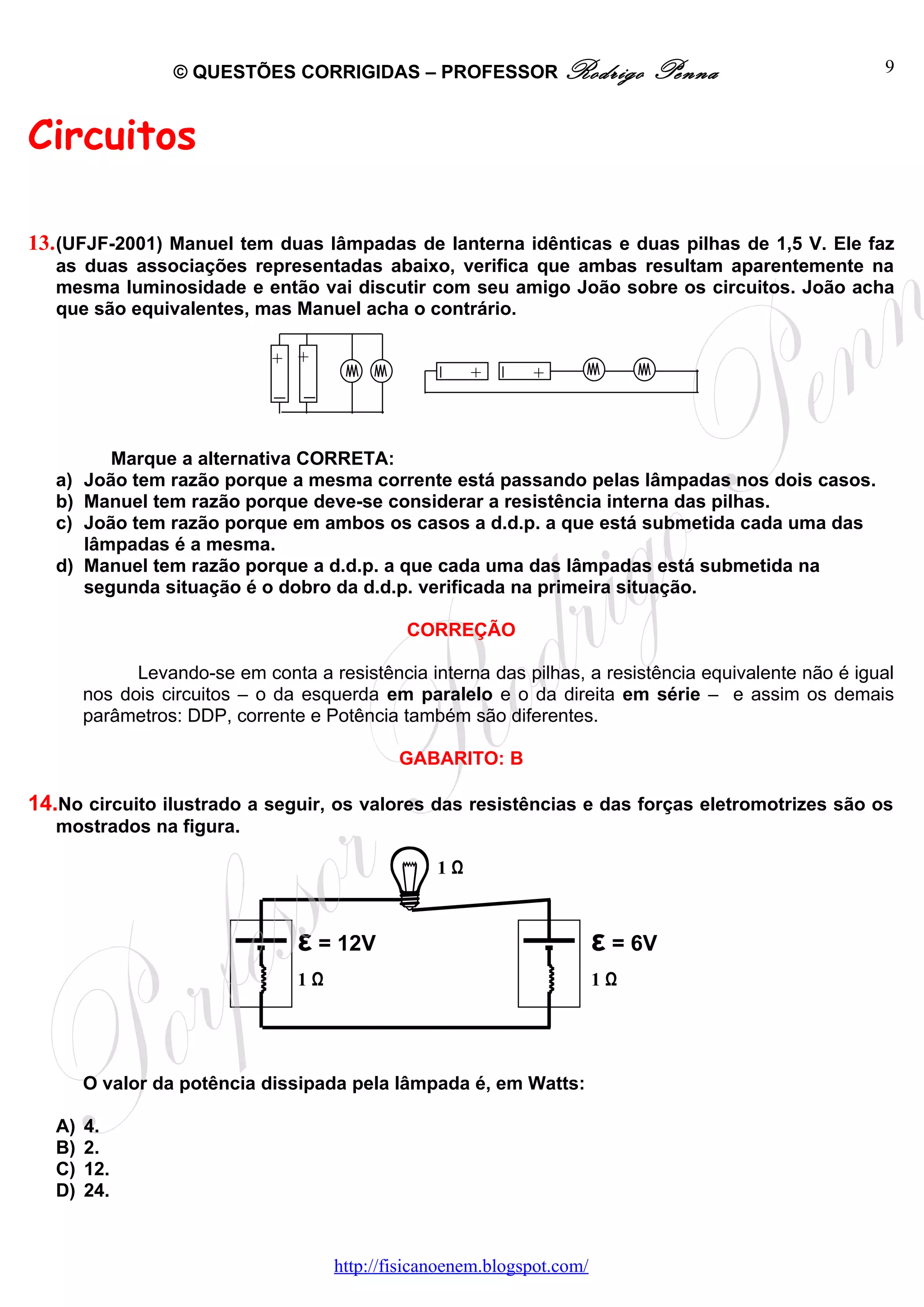 © QUESTÕES CORRIGIDAS – PROFESSOR Rodrigo                    Penna                   9



Circuitos

13. (UFJF-2001) Manuel tem duas lâmpadas de lanterna idênticas e duas pilhas de 1,5 V. Ele faz
   as duas associações representadas abaixo, verifica que ambas resultam aparentemente na
   mesma luminosidade e então vai discutir com seu amigo João sobre os circuitos. João acha
   que são equivalentes, mas Manuel acha o contrário.

                              + +
                                                        +      +



           Marque a alternativa CORRETA:
   a)   João tem razão porque a mesma corrente está passando pelas lâmpadas nos dois casos.
   b)   Manuel tem razão porque deve-se considerar a resistência interna das pilhas.
   c)   João tem razão porque em ambos os casos a d.d.p. a que está submetida cada uma das
        lâmpadas é a mesma.
   d)   Manuel tem razão porque a d.d.p. a que cada uma das lâmpadas está submetida na
        segunda situação é o dobro da d.d.p. verificada na primeira situação.

                                               CORREÇÃO

              Levando-se em conta a resistência interna das pilhas, a resistência equivalente não é igual
        nos dois circuitos – o da esquerda em paralelo e o da direita em série – e assim os demais
        parâmetros: DDP, corrente e Potência também são diferentes.

                                              GABARITO: B

14.No circuito ilustrado a seguir, os valores das resistências e das forças eletromotrizes são os
   mostrados na figura.

                                                   1Ω



                                 ε = 12V                                  ε = 6V
                                 1Ω                                       1Ω




        O valor da potência dissipada pela lâmpada é, em Watts:

   A)   4.
   B)   2.
   C)   12.
   D)   24.



                                      http://fisicanoenem.blogspot.com/
 