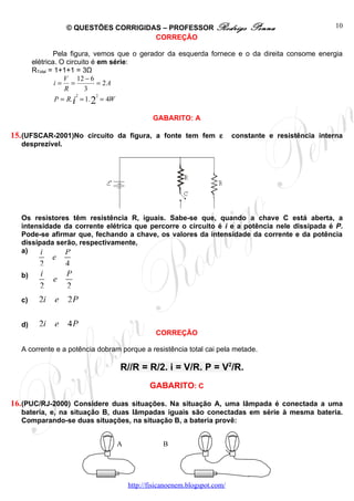 © QUESTÕES CORRIGIDAS – PROFESSOR Rodrigo                  Penna                   10
                                     CORREÇÃO

               Pela figura, vemos que o gerador da esquerda fornece e o da direita consome energia
       elétrica. O circuito é em série:
       RTotal = 1+1+1 = 3Ω
                   V 12 − 6
                i= =          = 2A
                   R      3
                       2      2
                P = R.i = 1. 2 = 4W

                                           GABARITO: A

15. (UFSCAR-2001)No circuito da figura, a fonte tem fem ε              constante e resistência interna
  desprezível.




  Os resistores têm resistência R, iguais. Sabe-se que, quando a chave C está aberta, a
  intensidade da corrente elétrica que percorre o circuito é i e a potência nele dissipada é P.
  Pode-se afirmar que, fechando a chave, os valores da intensidade da corrente e da potência
  dissipada serão, respectivamente,
  a)    i     P
             e
         2       4
  b)     i       P
             e
         2       2
  c)     2i e 2 P

  d)     2i e 4 P
                                            CORREÇÃO

  A corrente e a potência dobram porque a resistência total cai pela metade.

                                 R//R = R/2. i = V/R. P = V2/R.
                                          GABARITO: C

16. (PUC/RJ-2000) Considere duas situações. Na situação A, uma lâmpada é conectada a uma
  bateria, e, na situação B, duas lâmpadas iguais são conectadas em série à mesma bateria.
  Comparando-se duas situações, na situação B, a bateria provê:


                               A              B




                                   http://fisicanoenem.blogspot.com/
 