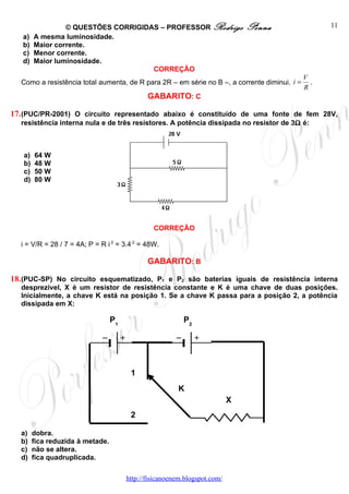 © QUESTÕES CORRIGIDAS – PROFESSOR Rodrigo                     Penna                11
   a)   A mesma luminosidade.
   b)   Maior corrente.
   c)   Menor corrente.
   d)   Maior luminosidade.
                                     CORREÇÃO
                                                                                              V
  Como a resistência total aumenta, de R para 2R – em série no B –, a corrente diminui. i =     .
                                                                                              R
                                              GABARITO: C

17. (PUC/PR-2001) O circuito representado abaixo é constituído de uma fonte de fem 28V,
  resistência interna nula e de três resistores. A potência dissipada no resistor de 3Ω é:



   a)   64 W
   b)   48 W
   c)   50 W
   d)   80 W




                                                CORREÇÃO

  i = V/R = 28 / 7 = 4A; P = R i 2 = 3.4 2 = 48W.

                                              GABARITO: B

18. (PUC-SP) No circuito esquematizado, P1 e P2 são baterias iguais de resistência interna
  desprezível, X é um resistor de resistência constante e K é uma chave de duas posições.
  Inicialmente, a chave K está na posição 1. Se a chave K passa para a posição 2, a potência
  dissipada em X:

                                  P1                      P2




                                        1
                                                        K
                                                                           X
                                        2

  a)    dobra.
  b)    fica reduzida à metade.
  c)    não se altera.
  d)    fica quadruplicada.

                                       http://fisicanoenem.blogspot.com/
 
