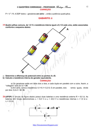 © QUESTÕES CORRIGIDAS – PROFESSOR Rodrigo                            Penna       12
                                    CORREÇÃO

   P = V 2 / R. A DDP dobra – geradores em série –, então a potência quadruplica.

                                             GABARITO: D


19. Quatro pilhas comuns, de 1,5 V e resistência interna igual a 0,1 Ω cada uma, estão associadas
   conforme o esquema abaixo.
                                                                                       A




                      B
a) Determine a diferença de potencial entre os pontos A e B.
b) Calcule a resistência interna do gerador equivalente.
                                              CORREÇÃO
          a) Os geradores estão em série dois a dois, e cada dupla em paralelo com a outra. Assim, a
   “voltagem” será 2x1,5 = 3V.
          b) Em série, soma a resistência: 0,1+0,1= 0,2 Ω. E em paralelo, dois  ramos iguais, divide
   por dois: 0,2÷2 = 0,1 Ω.


20. (UFOP) O circuito da figura abaixo possui duas baterias e uma resistência externa R = 6,0 Ω. As
   baterias têm forças eletromotrizes ε1 = 6,0 V e ε2 = 24,0 V e resistências internas r1 = 1,0 Ω e
   r2 = 2,0 Ω.

                                     –       ε2
                                         +
                                                                    A        R   B

                                                  r2
                                                       –        +

                                                                        r1
                                                           ε1

                                   http://fisicanoenem.blogspot.com/
 