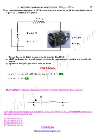 © QUESTÕES CORRIGIDAS – PROFESSOR Rodrigo Penna                              14
22. No circuito abaixo, o gerador de 20 V fornece energia a um motor de 12 V e resistência interna
    r’ igual a 2 Ω. Observe o esquema.


                                         R = 5




                               ε = 20    V
                                                                                 ε’ = 12 V
                               r      = 1 Ω
                                                                                 r’   =2Ω




      De acordo com os dados e o esquema do circuito, CALCULE:
   a) a DDP total no motor, levando-se em conta sua força contra-eletromotriz e sua resistência
      interna.
   b) a potência dissipada por efeito Joule no motor.

                                               CORREÇÃO

      a) V’ = ε’ + r’.i . i = V/R = (20 -12) / 8 = 1 A. V’ = 12 + 2.1 = 14 V .

      b) P = r’.i 2 = 2.1 2 = 2 W .




   23. (UFVJM/2007) Observe a figura abaixo, em que A e B são os terminais de um gerador.




 Com base nessa observação e considerando i = 2 A, E = 20 V e r = 1 Ω, é CORRETO afirmar que a
 ddp entre os terminais A e B vale

 A) 20 v, sendo vB > vA
 B) 18 v, sendo vA > vB
 C) 20 v, sendo vA > vB
 D) 18 v, sendo vB > vA
                                                CORREÇÃO
                                        http://fisicanoenem.blogspot.com/
 