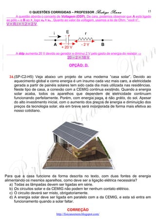 © QUESTÕES CORRIGIDAS – PROFESSOR Rodrigo Penna                                 15
       A questão aborda o conceito de Voltagem (DDP). De cara, podemos observar que A está ligado
 ao pólo – e B ao +, logo vB > vA . Quanto ao valor da voltagem, usamos a lei de Ohm: “você ri”.
 V = R.i = 1.2 = 2 V.


                                        - +

                                                     -2V
                                      + 20 V
       A ddp aumenta 20 V devido ao gerador e diminui 2 V pelo gasto de energia do resistor ⇒
                                        20 – 2 = 18 V.

                                           OPÇÃO: D.


  24.(SP-C2-H5) Veja abaixo um projeto de uma moderna “casa solar”. Devido ao
     aquecimento global e como energia é um insumo cada vez mais caro, a eletricidade
     gerada a partir de painéis solares tem sido cada dia mais utilizada nas residências.
     Neste tipo de casa, a conexão com a CEMIG continua existindo. Quando a energia
     solar acaba, todos os aparelhos que dependem de eletricidade continuam
     funcionando perfeitamente. Porém, com energia paga, e não grátis, do sol. Apesar
     do alto investimento inicial, com o aumento dos preços de energia e diminuição dos
     preços da tecnologia solar, ela em breve será incorporada de forma mais efetiva ao
     nosso cotidiano.




Para que a casa funcione da forma descrita no texto, com duas fontes de energia
alimentando os mesmos aparelhos, como deve ser a ligação elétrica necessária?
   a) Todas as lâmpadas devem ser ligadas em série.
   b) Os circuitos solar e da CEMIG não podem ter nenhum contato elétrico.
   c) O circuito deverá ser misto, obrigatoriamente.
   d) A energia solar deve ser ligada em paralelo com a da CEMIG, e esta só entra em
      funcionamento quando a solar faltar.

                                          CORREÇÃO
                                  http://fisicanoenem.blogspot.com/
 