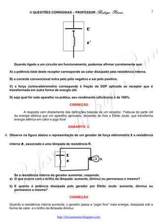© QUESTÕES CORRIGIDAS – PROFESSOR Rodrigo             Penna                    3




                                                            ε’

                                                            r’

      Quando ligado a um circuito em funcionamento, podemos afirmar corretamente que:

   A) a potência total deste receptor corresponde ao calor dissipado pela resistência interna.

   B) a corrente convencional entra pelo pólo negativo e sai pelo positivo.

   C) a força contra-eletromotriz corresponde à fração da DDP aplicada ao receptor que é
   transformada em outra forma de energia útil.

   D) seja qual for este aparelho na prática, seu rendimento (eficiência) é de 100%.

                                                 CORREÇÃO

            A resposta vem diretamente das definições básicas de um receptor. Trata-se da parte útil
      da energia elétrica que um aparelho aproveita, deixando de fora o Efeito Joule, que transforma
      energia elétrica em calor e joga fora!

                                              GABARITO: C

4. Observe na figura abaixo a representação de um gerador de força eletromotriz ε e resistência

   interna   r   , associado a uma lâmpada de resistência R.


                                             ε
                                             r                        R




      Se a resistência interna do gerador aumentar, responda:
   a) O que ocorre com o brilho da lâmpada: aumenta, diminui ou permanece o mesmo?

   b) E quanto à potência dissipada pelo gerador por Efeito Joule: aumenta, diminui ou
      permanece a mesma?

                                                 CORREÇÃO

   Quando a resistência interna aumenta, o gerador passa a “jogar fora” mais energia, dissipada sob a
   forma de calor, e o brilho da lâmpada diminui.

                                      http://fisicanoenem.blogspot.com/
 