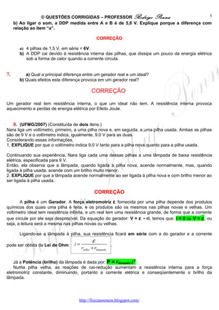 © QUESTÕES CORRIGIDAS – PROFESSOR Rodrigo Penna                          5
     b) Ao ligar o som, a DDP medida entre A e B é de 5,6 V. Explique porque a diferença com
     relação ao item “a”.

                                                   CORREÇÃO

        a) 4 pilhas de 1,5 V, em série = 6V.
        b) A DDP cai devido à resistência interna das pilhas, que dissipa um pouco da energia elétrica
           sob a forma de calor quando a corrente circula.


7.         a) Qual a principal diferença entre um gerador real e um ideal?
        b) Quais efeitos esta diferença provoca em um gerador real?

                                              CORREÇÃO

Um gerador real tem resistência interna, o que um ideal não tem. A resistência interna provoca
aquecimento e perdas de energia elétrica por Efeito Joule.


     8. (UFMG/2007) (Constituída de dois itens.)
Nara liga um voltímetro, primeiro, a uma pilha nova e, em seguida, a uma pilha usada. Ambas as pilhas
são de 9 V e o voltímetro indica, igualmente, 9,0 V para as duas.
Considerando essas informações,
1. EXPLIQUE por que o voltímetro indica 9,0 V tanto para a pilha nova quanto para a pilha usada.

Continuando sua experiência, Nara liga cada uma dessas pilhas a uma lâmpada de baixa resistência
elétrica, especificada para 9 V.
Então, ela observa que a lâmpada, quando ligada à pilha nova, acende normalmente, mas, quando
ligada à pilha usada, acende com um brilho muito menor.
2. EXPLIQUE por que a lâmpada acende normalmente ao ser ligada à pilha nova e com brilho menor ao
ser ligada à pilha usada.

                                                CORREÇÃO
       A pilha é um Gerador. A força eletromotriz ε fornecida por uma pilha depende dos produtos
químicos dos quais uma pilha é feita, e os produtos são os mesmos nas pilhas novas e velhas. Um
voltímetro ideal tem resistência infinita, e um real tem uma resistência grande, de forma que a corrente
que circule por ele seja desprezível. Da equação do gerador: V = ε - ri, temos que: i = 0 ⇒ V = ε , ou
seja, a leitura será a mesma nas pilhas novas ou velhas.

        Ligando-se a lâmpada à pilha, sua resistência ficará em série com a do gerador e a corrente
                                               ε
pode ser obtida da Lei de Ohm:     i=                       .
                                        rpilha + rlâmpada

    Já a Potência (brilho) da lâmpada é dada por: P = rlâmpada.i 2.
    Numa pilha velha, as reações de oxi-redução aumentam a resistência interna para a força
eletromotriz constante, diminuindo, portanto a corrente elétrica e conseqüentemente o brilho da
lâmpada.




                                      http://fisicanoenem.blogspot.com/
 