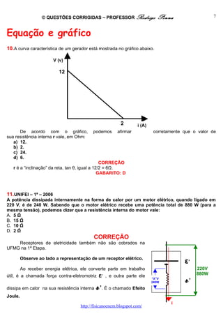 © QUESTÕES CORRIGIDAS – PROFESSOR Rodrigo                  Penna                   7



Equação e gráfico
10.A curva característica de um gerador está mostrada no gráfico abaixo.

                        V (v)

                           12




                                                           2       i (A)
      De acordo com o gráfico,             podemos       afirmar            corretamente que o valor de
sua resistência interna r vale, em Ohm:
   a) 12.
   b) 2.
   c) 24.
   d) 6.
                                                 CORREÇÃO
   r é a “inclinação” da reta, tan θ, igual a 12/2 = 6Ω.
                                                GABARITO: D



11.UNIFEI – 1ª – 2006
A potência dissipada internamente na forma de calor por um motor elétrico, quando ligado em
220 V, é de 240 W. Sabendo que o motor elétrico recebe uma potência total de 880 W (para a
mesma tensão), podemos dizer que a resistência interna do motor vale:
A. 5 Ω
B. 15 Ω
C. 10 Ω
D. 2 Ω
                                            CORREÇÃO
    Receptores de eletricidade também não são cobrados na
UFMG na 1ª Etapa.

         Observe ao lado a representação de um receptor elétrico.
                                                                                         ε’
         Ao receber energia elétrica, ele converte parte em trabalho                          220V
                                               ε,                                             880W
útil, é a chamada força contra-eletromotriz         , e outra parte ele
                                                                           “X”V
                                                                                         r’
dissipa em calor na sua resistência interna   r’. É o chamado Efeito
                                                                           240W



Joule.
                                                                                   i
                                     http://fisicanoenem.blogspot.com/
 
