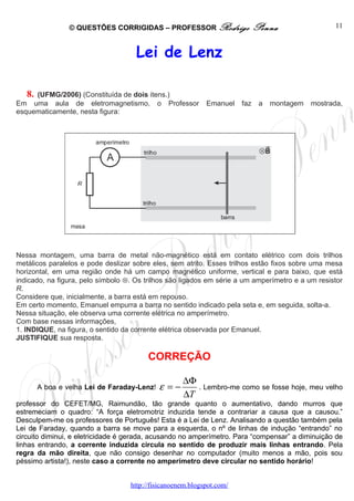 © QUESTÕES CORRIGIDAS – PROFESSOR Rodrigo                   Penna                  11



                                     Lei de Lenz

   8.(UFMG/2006) (Constituída de dois itens.)
Em uma aula de eletromagnetismo, o Professor                Emanuel    faz    a   montagem   mostrada,
esquematicamente, nesta figura:




Nessa montagem, uma barra de metal não-magnético está em contato elétrico com dois trilhos
metálicos paralelos e pode deslizar sobre eles, sem atrito. Esses trilhos estão fixos sobre uma mesa
horizontal, em uma região onde há um campo magnético uniforme, vertical e para baixo, que está
indicado, na figura, pelo símbolo ⊗. Os trilhos são ligados em série a um amperímetro e a um resistor
R.
Considere que, inicialmente, a barra está em repouso.
Em certo momento, Emanuel empurra a barra no sentido indicado pela seta e, em seguida, solta-a.
Nessa situação, ele observa uma corrente elétrica no amperímetro.
Com base nessas informações,
1. INDIQUE, na figura, o sentido da corrente elétrica observada por Emanuel.
JUSTIFIQUE sua resposta.

                                        CORREÇÃO

                                                    ∆Φ
        A boa e velha Lei de Faraday-Lenz!   ε =−      . Lembro-me como se fosse hoje, meu velho
                                                    ∆T
professor do CEFET/MG, Raimundão, tão grande quanto o aumentativo, dando murros que
estremeciam o quadro: “A força eletromotriz induzida tende a contrariar a causa que a causou.”
Desculpem-me os professores de Português! Esta é a Lei de Lenz. Analisando a questão também pela
Lei de Faraday, quando a barra se move para a esquerda, o nº de linhas de indução “entrando” no
circuito diminui, e eletricidade é gerada, acusando no amperímetro. Para “compensar” a diminuição de
linhas entrando, a corrente induzida circula no sentido de produzir mais linhas entrando. Pela
regra da mão direita, que não consigo desenhar no computador (muito menos a mão, pois sou
péssimo artista!), neste caso a corrente no amperímetro deve circular no sentido horário!


                                   http://fisicanoenem.blogspot.com/
 