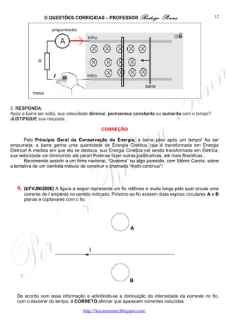 © QUESTÕES CORRIGIDAS – PROFESSOR Rodrigo                Penna                     12




2. RESPONDA:
Após a barra ser solta, sua velocidade diminui, permanece constante ou aumenta com o tempo?
JUSTIFIQUE sua resposta.

                                             CORREÇÃO

       Pelo Princípio Geral da Conservação da Energia, a barra pára após um tempo! Ao ser
empurrada, a barra ganha uma quantidade de Energia Cinética, que é transformada em Energia
Elétrica! À medida em que ela se desloca, sua Energia Cinética vai sendo transformada em Elétrica,
sua velocidade vai diminuindo até parar! Pode-se fazer outras justificativas, até mais filosóficas...
       Recomendo assistir a um filme nacional, “Queoma” ou algo parecido, com Stênio Garcia, sobre
a tentativa de um cientista maluco de construir o chamado “moto-contínuo”!



   9.   (UFVJM/2006) A figura a seguir representa um fio retilíneo e muito longo pelo qual circula uma
        corrente de i ampères no sentido indicado. Próximo ao fio existem duas espiras circulares A e B
        planas e coplanares com o fio.




   De acordo com essa informação e admitindo-se a diminuição da intensidade da corrente no fio,
   com o decorrer do tempo, é CORRETO afirmar que aparecem correntes induzidas

                                    http://fisicanoenem.blogspot.com/
 