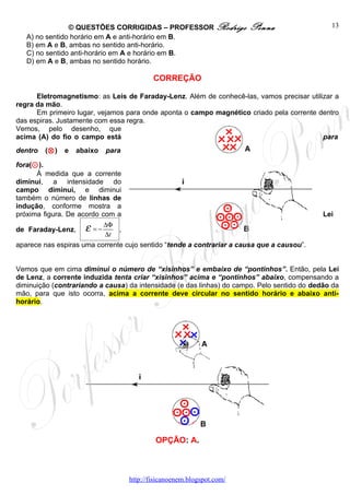 © QUESTÕES CORRIGIDAS – PROFESSOR Rodrigo               Penna                  13
   A) no sentido horário em A e anti-horário em B.
   B) em A e B, ambas no sentido anti-horário.
   C) no sentido anti-horário em A e horário em B.
   D) em A e B, ambas no sentido horário.

                                            CORREÇÃO

      Eletromagnetismo: as Leis de Faraday-Lenz. Além de conhecê-las, vamos precisar utilizar a
regra da mão.
      Em primeiro lugar, vejamos para onde aponta o campo magnético criado pela corrente dentro
das espiras. Justamente com essa regra.
Vemos, pelo desenho, que
acima (A) do fio o campo está                                                             para
dentro   (⊗ )   e   abaixo   para

fora(⊙ ).
      À medida que a corrente
diminui, a intensidade do
campo diminui, e diminui
também o número de linhas de
indução, conforme mostra a
próxima figura. De acordo com a                                                              Lei

de Faraday-Lenz,      ε =−
                           ∆Φ
                           ∆t
                               ,

aparece nas espiras uma corrente cujo sentido “tende a contrariar a causa que a causou”.


Vemos que em cima diminui o número de “xisinhos” e embaixo de “pontinhos”. Então, pela Lei
de Lenz, a corrente induzida tenta criar “xisinhos” acima e “pontinhos” abaixo, compensando a
diminuição (contrariando a causa) da intensidade (e das linhas) do campo. Pelo sentido do dedão da
mão, para que isto ocorra, acima a corrente deve circular no sentido horário e abaixo anti-
horário.




                                             OPÇÃO: A.



                                    http://fisicanoenem.blogspot.com/
 