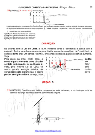© QUESTÕES CORRIGIDAS – PROFESSOR Rodrigo                                   Penna                              14
    10.(UFMG/93) (CF – C6 – H21) Observe afigura.




   Essa figura mostra um trilho metálico, horizontal, sobre o qual uma barra, também metálica, pode-se deslocar livremente, sem atrito.
                                                              ur
   Na região onde está o trilho existe um campo magnético B , "saindo" do papel. Lançando-se a barra para a direita, com velocidade
   uu
    r
   vo , haverá nela uma corrente elétrica
A) de X para Y e seu movimento será acelerado.
B) de X para Y e seu movimento será retardado.
C) de Y para X e seu movimento será acelerado.
E) de Y para X e seu movimento será uniforme.


                                                         CORREÇÃO

De acordo com a Lei de Lenz, a f.e.m. induzida tente a “contrariar a causa que a
causou”. Assim, se a barra se move para direita, aumentando o fluxo de “pontinhos”, a
corrente tenta criar um campo “xisinho”, em sentido contrário, para se opor ao aumento.
Veja:
Pela regra da mão, neste caso, o                                                 dedão
mostra que a corrente deve circular                                              no
sentido anti-horário, ou de X para Y.                                            Além
disto, pela mesma Lei de Lenz, se                                                está
sendo gerada energia elétrica, às                                                custas
da Conservação da Energia, a espira                                              deve
perder energia cinética, ou seja, frear...


                                                          OPÇÃO: B.


    11.(UNESP/99)     Considere uma bobina, suspensa por dois barbantes, e um ímã que pode se
        deslocar ao longo do eixo da bobina, como mostra a figura.




                                               http://fisicanoenem.blogspot.com/
 