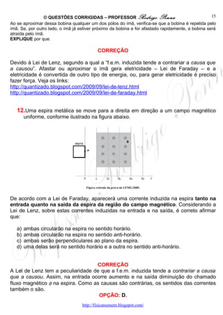 © QUESTÕES CORRIGIDAS – PROFESSOR Rodrigo Penna                                   15
Ao se aproximar dessa bobina qualquer um dos pólos do ímã, verifica-se que a bobina é repelida pelo
ímã. Se, por outro lado, o ímã já estiver próximo da bobina e for afastado rapidamente, a bobina será
atraída pelo ímã.
EXPLIQUE por que.

                                             CORREÇÃO

Devido à Lei de Lenz, segundo a qual a “f.e.m. induzida tende a contrariar a causa que
a causou”. Afastar ou aproximar o ímã gera eletricidade – Lei de Faraday – e a
eletricidade é convertida de outro tipo de energia, ou, para gerar eletricidade é preciso
fazer força. Veja os links:
http://quantizado.blogspot.com/2009/09/lei-de-lenz.html
http://quantizado.blogspot.com/2009/09/lei-de-faraday.html


   12.Uma espira metálica se move para a direita em direção a um campo magnético
        uniforme, conforme ilustrado na figura abaixo.




                                     Figura retirada da prova da UFMG/2009.


De acordo com a Lei de Faraday, aparecerá uma corrente induzida na espira tanto na
entrada quanto na saída da espira da região do campo magnético. Considerando a
Lei de Lenz, sobre estas correntes induzidas na entrada e na saída, é correto afirmar
que:

   a)   ambas circularão na espira no sentido horário.
   b)   ambas circularão na espira no sentido anti-horário.
   c)   ambas serão perpendiculares ao plano da espira.
   d)   uma delas será no sentido horário e a outra no sentido anti-horário.


                                   CORREÇÃO
A Lei de Lenz tem a peculiaridade de que a f.e.m. induzida tende a contrariar a causa
que a causou. Assim, na entrada ocorre aumento e na saída diminuição do chamado
fluxo magnético φ na espira. Como as causas são contrárias, os sentidos das correntes
também o são.
                                    OPÇÃO: D.
                                   http://fisicanoenem.blogspot.com/
 