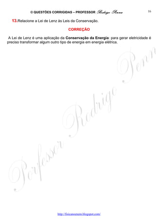 © QUESTÕES CORRIGIDAS – PROFESSOR Rodrigo           Penna           16


  13.Relacione a Lei de Lenz às Leis da Conservação.

                                     CORREÇÃO

 A Lei de Lenz é uma aplicação da Conservação da Energia: para gerar eletricidade é
preciso transformar algum outro tipo de energia em energia elétrica.




                             http://fisicanoenem.blogspot.com/
 