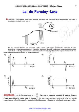 © QUESTÕES CORRIGIDAS – PROFESSOR Rodrigo                         Penna                         17



                              Lei de Faraday-Lenz

   14.(UFMG – 2006) Rafael utiliza duas bobinas, uma pilha, um interruptor e um amperímetro para fazer a
       montagem mostrada nesta figura:




      Ele liga uma das bobinas em série com a pilha e com o interruptor, inicialmente, desligado. A outra
      bobina, ele a conecta ao amperímetro e a coloca próximo à primeira. Em seguida, Rafael liga o interruptor
      no instante t1 e desliga-o no instante t2. Assinale a alternativa cujo gráfico melhor representa a corrente no
amperímetro em função do tempo, na situação descrita.




                                             ∆Φ
CORREÇÃO: Lei de Faraday-Lenz: ε = −             . Para gerar corrente induzida é preciso fazer o
                                             ∆T
Fluxo Magnético Φ variar com o tempo T. Ao ligarmos o circuito, a corrente cria um campo
magnético no solenóide, cujas linhas de indução irão passar pela bobina, esta ligada ao amperímetro.




                                        http://fisicanoenem.blogspot.com/
 