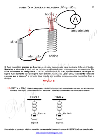 © QUESTÕES CORRIGIDAS – PROFESSOR Rodrigo                      Penna                        18




O fluxo magnético aparece ao ligarmos o circuito, quando não havia nenhuma linha de indução.
Nesta hora, ele varia. A partir daí, se deixarmos o circuito ligado, o fluxo passa a ser constante. Ele
varia novamente ao desligarmos o circuito, quando então há fluxo, que desaparece. Note que ao
ligar o fluxo aumenta e ao desligar o fluxo diminui. Assim, pela Lei de Lenz, “a corrente contraria
a causa que a causou”, a corrente deve circular em sentidos opostos nos dois momentos: ligar e
desligar.
                                                 OPÇÃO: B.


   15.(UFVJM     – 2006) Observe as figuras 1 e 2 abaixo. Na figura 1 o ímã representado está em repouso logo
       acima de uma espira condutora circular I. Na figura 2 o ímã representado está oscilando verticalmente.




Com relação às correntes elétricas induzidas nas espiras I e II, respectivamente, é CORRETO afirmar que elas são

                                       http://fisicanoenem.blogspot.com/
 