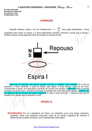 © QUESTÕES CORRIGIDAS – PROFESSOR Rodrigo              Penna                    19
A) nula e alternada.
B) contínua e alternada.
C) contínua e nula.
D) alternada e nula.


                                           CORREÇÃO


                                                               ∆Φ
       Questão clássica, sobre a Lei de Faraday-Lenz: ε = −        . Para gerar eletricidade, o fluxo
                                                               ∆T
magnético deve variar no tempo, e a força eletromotriz induzida “contraria a causa que a causou”.
Ampliei a figura e tracei algumas linhas de indução do campo do ímã.




       Note que em repouso, não temos variação do fluxo e, portanto, nem corrente! Se o ímã se
aproxima, o fluxo aumenta, e caso se afaste, pela figura, o fluxo diminui. Pela Lei de Lenz,
“contrariando a causa”, em cada caso a corrente vai circular num sentido, é alternada! Mas a corrente
na espira só ocorre com o ímã em movimento! A questão fica muito fácil pelas opções: sabendo que
em repouso não há corrente, só resta a opção A! O resto é para confundir... Fraquinha este tipo de
questão com opções que se reduzem a uma!


                                            OPÇÃO: D.




    16.(UFMG/2009)     Em um Laboratório de Física, um estudante puxa uma espira condutora,
        quadrada, sobre uma superfície horizontal, onde há um campo magnético B, uniforme e
        perpendicular ao plano da espira, como representado nesta figura:



                                   http://fisicanoenem.blogspot.com/
 