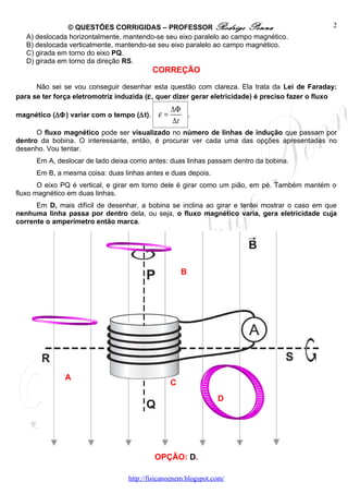 © QUESTÕES CORRIGIDAS – PROFESSOR Rodrigo Penna                                  2
   A) deslocada horizontalmente, mantendo-se seu eixo paralelo ao campo magnético.
   B) deslocada verticalmente, mantendo-se seu eixo paralelo ao campo magnético.
   C) girada em torno do eixo PQ.
   D) girada em torno da direção RS.
                                           CORREÇÃO

      Não sei se vou conseguir desenhar esta questão com clareza. Ela trata da Lei de Faraday:
para se ter força eletromotriz induzida (ε , quer dizer gerar eletricidade) é preciso fazer o fluxo
                                                 ∆Φ
magnético (∆Φ ) variar com o tempo (∆t).    ε=      .
                                                 ∆t
      O fluxo magnético pode ser visualizado no número de linhas de indução que passam por
dentro da bobina. O interessante, então, é procurar ver cada uma das opções apresentadas no
desenho. Vou tentar.
      Em A, deslocar de lado deixa como antes: duas linhas passam dentro da bobina.
      Em B, a mesma coisa: duas linhas antes e duas depois.
       O eixo PQ é vertical, e girar em torno dele é girar como um pião, em pé. Também mantém o
fluxo magnético em duas linhas.
      Em D, mais difícil de desenhar, a bobina se inclina ao girar e tentei mostrar o caso em que
nenhuma linha passa por dentro dela, ou seja, o fluxo magnético varia, gera eletricidade cuja
corrente o amperímetro então marca.




                                                     B




               A
                                                 C
                                                                D




                                           OPÇÃO: D.

                                  http://fisicanoenem.blogspot.com/
 