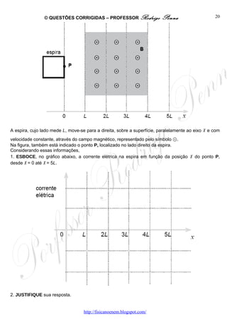 © QUESTÕES CORRIGIDAS – PROFESSOR Rodrigo                Penna                    20




A espira, cujo lado mede L, move-se para a direita, sobre a superfície, paralelamente ao eixo x e com
velocidade constante, através do campo magnético, representado pelo símbolo ⊙.
Na figura, também está indicado o ponto P, localizado no lado direito da espira.
Considerando essas informações,
1. ESBOCE, no gráfico abaixo, a corrente elétrica na espira em função da posição x do ponto P,
desde x = 0 até x = 5L.




2. JUSTIFIQUE sua resposta.


                                   http://fisicanoenem.blogspot.com/
 