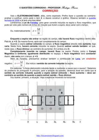 © QUESTÕES CORRIGIDAS – PROFESSOR Rodrigo                 Penna                 21
                                            CORREÇÃO
       Veio o ELETROMAGNETISMO, aliás, como esperado. Prefiro fazer a questão ao contrário:
analisar e justificar, como pede o item 2, e depois construir o gráfico. Observe também a questão
fechada de 2006 e já terá uma boa idéia!
       Lembremos a Lei de Faraday: para gerar corrente induzida na espira o fluxo magnético, que
pode ser visto pelo número de linhas de indução que furam a espira, deve variar com o tempo.

                                     ∆φ
      Ou, matematicamente:      ε=          .
                                     ∆t
       Enquanto a espira não entrar na região do campo, não haverá fluxo magnético dentro dela.
Pela lei, ε = 0. Da mesma forma, após sair completamente do campo.
       Quando a espira estiver entrando no campo, o fluxo magnético através dela aumenta, logo
varia. Nesta hora, haverá corrente induzida na espira. Quando estiver saindo também: só que,
neste caso, o fluxo diminui, ao contrário de aumentar. Em ambos, ε ≠ 0.
       Completamente inserida no campo, haverá fluxo na espira. Porém, como o Campo
Magnético é Uniforme, igualmente distribuído no espaço, o fluxo magnético será constante!
Assim, não varia com o tempo. ε = 0.
       Além de Faraday, precisamos analisar também a contribuição de Lenz, um sinalzinho
                   ∆φ
negativo:   ε =−        . Ela indica o sentido da corrente induzida na espira.
                   ∆t
      Em palavras: “a força eletromotriz induzida tende a contrariar a causa que a causou”. Sabemos
do problema do português! A princípio, para a solução da questão, devemos levar em conta que o
sentido da corrente induzida quando a espira estiver entrando – fluxo aumenta – deve ser
contrário ao sentido de quando a espira estiver saindo – fluxo diminui.
      Vou ilustrar, primeiro, a situação. Veja a espira se movendo na horizontal.




                                     http://fisicanoenem.blogspot.com/
 