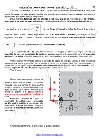 © QUESTÕES CORRIGIDAS – PROFESSOR Rodrigo Penna                           22
       Veja que, na entrada, a parte cinza, que representa o campo, vai aumentando dentro da
espira. Na saída, vai diminuindo. Não fixe sua atenção ao símbolo ⊙, campo saindo, e sim toda a
região cinza que mostra onde o campo atua.
       Desta maneira, teremos corrente elétrica induzida na espira, obedecendo à Lei de Faraday,
na entrada e na saída da espira do campo. Nestas duas ocasiões, o fluxo magnético no interior


                                    ∆φ
  da espira varia e como       ε=          , haverá força eletromotriz induzida (f.e.m)   ε gerando a
                                    ∆t
corrente. Outro detalhe: como a espira se move “com velocidade constante”, a variação do fluxo
magnético ∆φ e a f.e.m. ε serão constantes. Já que a espira tem resistência R constante e, da Lei de

             ε
Ohm,    i=       , então a corrente induzida também será constante.
             R

      Agora, abordando a Lei de Lenz. Provavelmente, a correção oficial aceitará argumentos de que
o sentido da corrente na entrada da espira no campo, quando o fluxo aumenta, deve ser contrário
ao sentido da saída, quando o fluxo diminui. Mas, podemos fazer uma análise bem mais detalhista.

       Vamos ilustrar novamente apenas a entrada da espira no campo. Vemos o fluxo magnético
aumentando e temos em mente Lenz: contrariar a causa que a causou. Se o fluxo está aumentando,
contrariar a causa significa que a corrente induzida deve contribuir para tentar diminuir o fluxo. E,
temos a regra da mão direita, aplicável justamente a estas situações...
       Veja a figura:



       Como está aumentando, dentro da
espira, a quantidade de linhas ⊙, a corrente            ⊗
induzida i cria um campo ⊗, para dentro,
tentando diminuir o fluxo magnético. Pela
regra da mão, os 4 dedos apontam para             i      ⊗
dentro da página, e o dedão indica o
sentido da corrente elétrica, horário, no
caso.                                                    ⊗
       Podemos estabelecer, para a
construção do gráfico, que       o sentido
horário será o positivo e vice-versa. Não
analisamos a saída da espira porque a
situação é simétrica: acontece justamente
o contrário.




       Finalmente, construindo o gráfico que a questão solicita:



                                    http://fisicanoenem.blogspot.com/
 