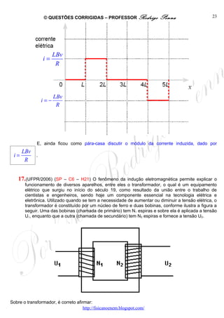 © QUESTÕES CORRIGIDAS – PROFESSOR Rodrigo               Penna                    23




                       LBv
                 i=
                        R




                       LBv
                 i=−
                        R




             E, ainda ficou como pára-casa discutir o módulo da corrente induzida, dado por
      LBv
 i=          .
       R


    17.(UFPR/2006)      (SP – C6 – H21) O fenômeno da indução eletromagnética permite explicar o
       funcionamento de diversos aparelhos, entre eles o transformador, o qual é um equipamento
       elétrico que surgiu no início do século 19, como resultado da união entre o trabalho de
       cientistas e engenheiros, sendo hoje um componente essencial na tecnologia elétrica e
       eletrônica. Utilizado quando se tem a necessidade de aumentar ou diminuir a tensão elétrica, o
       transformador é constituído por um núcleo de ferro e duas bobinas, conforme ilustra a figura a
       seguir. Uma das bobinas (chamada de primário) tem N1 espiras e sobre ela é aplicada a tensão
       U1, enquanto que a outra (chamada de secundário) tem N2 espiras e fornece a tensão U2.




Sobre o transformador, é correto afirmar:
                                     http://fisicanoenem.blogspot.com/
 
