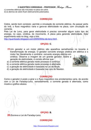 © QUESTÕES CORRIGIDAS – PROFESSOR Rodrigo       Penna            25
c) correntes elétricas são induzidas na placa de cobre.
d) os átomos de cobre ficam eletricamente polarizados.


                                      CORREÇÃO

Cobre, sendo bom condutor, permite a circulação de corrente elétrica. Ao passar perto
do ímã, o fluxo magnético varia e gera-se eletricidade na placa, com circulação de
corrente.
Pela Lei de Lenz, para gerar eletricidade é preciso converter algum outro tipo de
energia, no caso, cinética, do movimento. A placa pára gerando eletricidade. Este
experimento está no blog, veja o link:
http://quantizado.blogspot.com/2009/09/lei-de-lenz.html .

                                       OPÇÃO: C.

   19.Um gerador e um motor elétrico são aparelhos semelhantes no tocante à
       transformação de energia. O gerador converte energia cinética em elétrica e o
       motor faz literalmente o contrário: converte energia elétrica em
       cinética. Observe a imagem de um grande gerador. Sobre a
       geração de eletricidade, é correto afirmar que:
  a)   a corrente elétrica gerada neste processo é contínua.
  b)   a corrente elétrica gerada neste processo é alternada.
  c)   a geração de eletricidade é baseada na Lei de Boyle.
  d)   a geração de eletricidade é baseada nas Leis de Newton.


                                     CORREÇÃO
Como o gerador é posto a girar e o fluxo magnético nos enrolamentos varia, de acordo
com a Lei de Faraday-Lenz, senoidalmente, a corrente gerada é alternada, como
mostra o gráfico abaixo.



                                         λ




                                   OPÇÃO: B.
   20.Escreva a Lei de Faraday-Lenz.

                                      CORREÇÃO

                              http://fisicanoenem.blogspot.com/
 