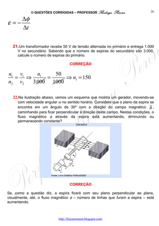© QUESTÕES CORRIGIDAS – PROFESSOR Rodrigo          Penna             26

        ∆φ
ε =−
        ∆t

   21.Um transformador recebe 50 V de tensão alternada no primário e entrega 1.000
     V no secundário. Sabendo que o número de espiras do secundário são 3.000,
     calcule o número de espiras do primário.

                                    CORREÇÃO

n1 v1    n    50
  = ⇒ 1 =         ⇒ n1 = 150
n2 v 2 3 000 1000

   22.Na ilustração abaixo, vemos um esquema que mostra um gerador, movendo-se
     com velocidade angular ω no sentido horário. Considere que o plano da espira se
                                                                                  ur
     encontra em um ângulo de 30º com a direção do campo magnético B ,
     caminhando para ficar perpendicular à direção deste campo. Nestas condições, o
     fluxo magnético φ através da espira está aumentando, diminuindo ou
     permanecendo constante?




                                    CORREÇÃO

Se, como a questão diz, a espira ficará com seu plano perpendicular ao plano,
visualmente, até, o fluxo magnético φ – número de linhas que furam a espira – está
aumentando.



                            http://fisicanoenem.blogspot.com/
 