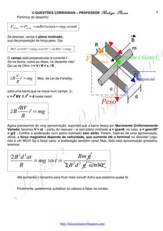 © QUESTÕES CORRIGIDAS – PROFESSOR Rodrigo                   Penna                 4
       Partimos do desenho:

  Fmag = Ptang ⇒Bi l.senα = mg .senθ .

Se precisar, revise o plano inclinado,
sua decomposição da força peso. Daí:

 Bi l .sen90º =mg .sen30º ⇒ Bi l =mg
                           2                   .
                                                      uuuuuuuu r
O campo está perpendicular à corrente i .
                                                      Fmagnética            corrente i ( Lenz )
Só na teoria, como eu disse, no desenho não!
Da Lei de Ohm: i = V / R = ε / R .
                                                                                    uuuuuuuu  r
 2B
      ε
        l = mg     . Mas, da Lei de Faraday,                                        Ptangencial
      R
                                     u
                                     r
para uma barra que se move num campo B :
ε = l BV. E l = d neste caso!                                     uuuuu
                                                                      r
                                                                  Peso
       lBV
  2B       l = mg           .
        R
Agora precisamos de uma aproximação: supondo que a barra desça em Movimento Uniformemente
Variado, teremos V = at – partiu do repouso – e num plano inclinado a = gsenθ, no caso, a = gsen30º
= g/2 . Confira a aceleração num plano inclinado sem atrito. Porém, trata-se de uma aproximação,
afinal, a força magnética depende da velocidade, que aumenta até a terminal na descida! Logo,
não é um MUV! Se a força varia, a aceleração também varia! Mas, feita esta aproximação grosseira,
teremos:


  2 B 2 d 2 at                   Rm g
               = mg ⇒ t =                                               .
       R                  2 B 2 d 2 g sen30º

       Até aumentei o tamanho para ficar mais visível! Acho que estamos quase lá.


       Finalmente, poderemos substituir os valores e fazer as contas:




                                    http://fisicanoenem.blogspot.com/
 