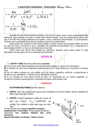 © QUESTÕES CORRIGIDAS – PROFESSOR Rodrigo                  Penna                          5


        Rm      2.0,1           1
 t=      2 2
             = 2          =            ⇒
        Bd    1,5 .0, 2 2
                            2, 25.0, 2
                     20                                       .
          1     100
 t=           =     = 2, 22s
        0, 45    45
                      9
        Questão terrível! Extremamente complexa, com uso de muitas, sem a menor necessidade! Não
seleciona: será acertada no chute e errada pela maioria! Aposto, mas não poderemos conferir visto
que a UFVJM não divulga estatísticas de acertos, como o índice de discriminação. E, se divulgasse,
veríamos que a qualidade deste tipo de questão é para lá de questionável!
        Duas coisas que estranhei muito nesta questão e chego a achar que ela esta errada, do ponto
de vista da Física: a primeira é que o resultado não depende da gravidade (!?) e a segunda foi a
aproximação do MUV, a meu ver completamente incorreta.
        Talvez haja uma forma mais simples de resolvê-la. Aguardo quem quiser tentar! E, pela
dificuldade, sei que gente vai ver a resolução sem entender...

                                           OPÇÃO: D.


   3.  (UFOP/1o 2008) Assinale a alternativa incorreta.
A) A luz é uma onda eletromagnética transversal que se propaga no vácuo com velocidade c.
B) O trabalho de uma força magnética qualquer sobre uma carga elétrica em movimento é sempre
nulo.
C) Se um elétron penetra em uma região com um campo magnético uniforme e perpendicular à
direção de sua velocidade, o módulo de sua velocidade aumenta.                            u
                                                                                          r
D) A fem induzida em uma espira imóvel de área ∆S, mergulhada em um campo magnético B ,
constante no tempo e perpendicular à superfície da espira, será sempre nula.

                                           CORREÇÃO

        ELETROMAGNETISMOS! Senão vejamos...

   a) CERTO. Aliás, de conhecimento geral entre estudantes do Ensino Médio! Jamais trabalhei em
      algum lugar que não o fosse!

   b) CERTO! A força magnética é dada por “quem vê                         r
                                                                           F : “sentido
        bem   sem   óculos”:   Fmag = qvBsenθ     ,   em   r
                                                           B : “4 dedos”        do tapa”    r
       módulo. Seu sentido é dado pela regra da mão,                                        v : “dedão”
       veja:
A regra mostra que a força magnética é sempre
perpendicular à velocidade. Forças perpendiculares à
velocidade nem realizam trabalho bem como                                         +
provocam
apenas alterações na direção - fazem curvas!
                                                                                           mão
                                                                                           direita
                                  http://fisicanoenem.blogspot.com/
 