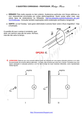 © QUESTÕES CORRIGIDAS – PROFESSOR Rodrigo                          Penna                          6




   c) ERRADO! Pela razão exposta no item anterior. Aceleramos partículas com forças elétricas ou
      com ressonâncias provocadas por ondas eletromagnéticas. Quem quiser saber mais, veja
      vários tipos de aceleradores na Wikipedia: http://pt.wikipedia.org/wiki/Acelerador_de_part
      %C3%ADculas . Consultar também explicações sobre aceleração centrípeta e tangencial.

   d) CERTO. Lei de Faraday: “para gerar eletricidade é preciso fazer variar o fluxo magnético”. Veja
      a ilustração.
                                                                                   área
A questão diz que o campo é constante, quer                               u
                                                                          r
dizer, em nenhum caso ele iria variar. Há fluxo,
mas ele não varia no tempo.
                                                                          B




                                                  OPÇÃO: C.


    4.   (UFMG/2009) Sabe-se que uma corrente elétrica pode ser induzida em uma espira colocada próxima a um cabo
         de transmissão de corrente elétrica alternada – ou seja, uma corrente que varia com o tempo. Considere que uma
         espira retangular é colocada próxima a um fio reto e longo de duas maneiras diferentes, como representado
         nestas figuras:




                                          http://fisicanoenem.blogspot.com/
 