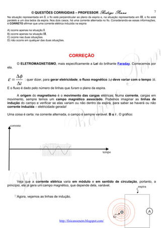 © QUESTÕES CORRIGIDAS – PROFESSOR Rodrigo Penna                                                     7
Na situação representada em I, o fio está perpendicular ao plano da espira e, na situação representada em II, o fio está
paralelo a um dos lados da espira. Nos dois casos, há uma corrente alternada no fio. Considerando-se essas informações,
é CORRETO afirmar que uma corrente elétrica induzida na espira

A) ocorre apenas na situação I.
B) ocorre apenas na situação II.
C) ocorre nas duas situações.
D) não ocorre em qualquer das duas situações.




                                                 CORREÇÃO
       O ELETROMAGNETISMO, mais especificamente a Lei do brilhante Faraday. Comecemos por
ela.

       ∆φ
ε=            : quer dizer, para gerar eletricidade, o fluxo magnético ∆φ deve variar com o tempo ∆t.
       ∆t
E o fluxo é dado pelo número de linhas que furam o plano da espira.

      A origem do magnetismo é o movimento das cargas elétricas. Numa corrente, cargas em
movimento, sempre temos um campo magnético associado. Podemos imaginar as linhas de
indução do campo e verificar se elas variam ou não dentro da espira, para saber se haverá ou não
corrente induzida – eletricidade gerada!

Uma coisa é certa: na corrente alternada, o campo é sempre variável. B α i . O gráfico:


  corrente




                                λ




                                                                             tempo




       Veja que a corrente elétrica varia em módulo e em sentido de circulação, portanto, a
princípio, ela já gera um campo magnético, que depende dela, variável.


       Agora, vejamos as linhas de indução.




                                          http://fisicanoenem.blogspot.com/
 