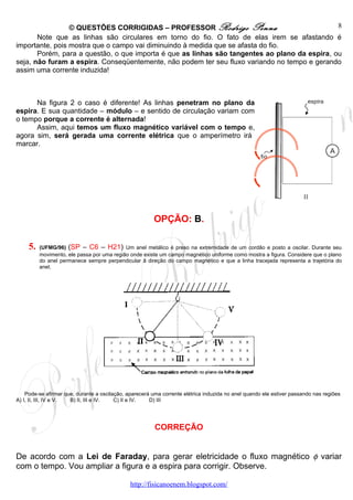 © QUESTÕES CORRIGIDAS – PROFESSOR Rodrigo Penna                               8
       Note que as linhas são circulares em torno do fio. O fato de elas irem se afastando é
importante, pois mostra que o campo vai diminuindo à medida que se afasta do fio.
       Porém, para a questão, o que importa é que as linhas são tangentes ao plano da espira, ou
seja, não furam a espira. Conseqüentemente, não podem ter seu fluxo variando no tempo e gerando
assim uma corrente induzida!



      Na figura 2 o caso é diferente! As linhas penetram no plano da
espira. E sua quantidade – módulo – e sentido de circulação variam com
o tempo porque a corrente é alternada!
      Assim, aqui temos um fluxo magnético variável com o tempo e,
agora sim, será gerada uma corrente elétrica que o amperímetro irá
marcar.




                                                        OPÇÃO: B.

     5.   (UFMG/96) (SP – C6 – H21) Um anel metálico é preso na extremidade de um cordão e posto a oscilar. Durante seu
          movimento, ele passa por uma região onde existe um campo magnético uniforme como mostra a figura. Considere que o plano
          do anel permanece sempre perpendicular â direção do campo magnético e que a linha tracejada representa a trajetória do
          anel.




    Pode-se afirmar que, durante a oscilação, aparecerá uma corrente elétrica induzida no anel quando ele estiver passando nas regiões
A) I, II, III, IV e V. B) II, III e IV.  C) II e IV.   D) III




                                                         CORREÇÃO


De acordo com a Lei de Faraday, para gerar eletricidade o fluxo magnético φ variar
com o tempo. Vou ampliar a figura e a espira para corrigir. Observe.

                                               http://fisicanoenem.blogspot.com/
 