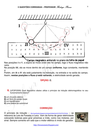 © QUESTÕES CORRIGIDAS – PROFESSOR Rodrigo                     Penna           9




Nas posições I e V, a espira se move onde não há campo, logo o fluxo magnético não
varia.
Na posição III, ela se move dentro de um campo uniforme, logo constante, mantendo
φ.
Porém, em II e IV ela está justamente na transição, na entrada e na saída do campo.
Assim, nestas posições o fluxo φ está variando, e eletricidade sendo gerada.

                                               OPÇÃO: C.



    6. (UFOP/2009)  Qual dispositivo abaixo utiliza o princípio da indução eletromagnética no seu
       funcionamento básico?

A) um chuveiro elétrico
B) um ferro de passar roupa
C) um liquidificador
D) uma bateria de automóvel

                                              CORREÇÃO

O princípio da indução – http://quantizado.blogspot.com/search/label/indu%C3%A7%C3%A3o – se
relaciona às Leis de Faraday e Lenz. Vem da forma de gerar eletricidade
colocando bobinas para girar próximas a ímãs, como nos motores, por
sinal. Sempre comento em sala que o motor elétrico é irmão do gerador.

                                      http://fisicanoenem.blogspot.com/
 