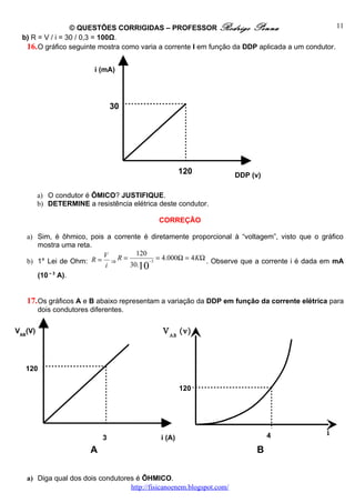 © QUESTÕES CORRIGIDAS – PROFESSOR Rodrigo Penna                                 11
  b) R = V / i = 30 / 0,3 = 100Ω.
   16. O gráfico seguinte mostra como varia a corrente I em função da DDP aplicada a um condutor.

                          i (mA)




                                 30




                                                     120              DDP (v)

         a) O condutor é ÔMICO? JUSTIFIQUE.
         b) DETERMINE a resistência elétrica deste condutor.

                                             CORREÇÃO

   a) Sim, é ôhmico, pois a corrente é diretamente proporcional à “voltagem”, visto que o gráfico
      mostra uma reta.
                         V         120
   b) 1ª Lei de Ohm:  R = ⇒R =         −3
                                          = 4.000Ω = 4 KΩ . Observe que a corrente i é dada em mA
                         i       30.10
      (10 – 3 A).


   17. Os gráficos A e B abaixo representam a variação da DDP em função da corrente elétrica para
         dois condutores diferentes.

VAB(V)                                        V AB (v)



   120

                                                     120




                                                                                4             i
                             3               i (A)
                                                                                              (A)
                         A                                                 B

   a) Diga qual dos dois condutores é ÔHMICO.
                                  http://fisicanoenem.blogspot.com/
 