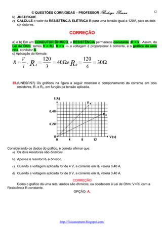 © QUESTÕES CORRIGIDAS – PROFESSOR Rodrigo Penna                           12
   b) JUSTIFIQUE.
   c) CALCULE o valor da RESISTÊNCIA ELÉTRICA R para uma tensão igual a 120V, para os dois
      condutores.

                                          CORREÇÃO

   a) e b) Em um CONDUTOR ÔHMICO, a RESISTÊNCIA permanece constante (R = k). Assim, da
   Lei de Ohm, temos V = R.i, R = k ⇒ a voltagem é proporcional à corrente, e o gráfico dá uma
   reta, condutor A.
   c) Aplicação da fórmula:
         V              120              120
   R=
         i
             ,
                 RA =    3
                            = 40Ωe R B =
                                          4
                                             = 30Ω


   18. (UNESP/97) Os gráficos na figura a seguir mostram o comportamento da corrente em dois
      resistores, R1 e R2, em função da tensão aplicada.




Considerando os dados do gráfico, é correto afirmar que:
  a) Os dois resistores são ôhmicos.

   b) Apenas o resistor R1 é ôhmico.

   c) Quando a voltagem aplicada for de 4 V, a corrente em R1 valerá 0,40 A.

   d) Quando a voltagem aplicada for de 8 V, a corrente em R2 valerá 0,40 A.

                                          CORREÇÃO
      Como o gráfico dá uma reta, ambos são ôhmicos, ou obedecem à Lei de Ohm: V=Ri, com a
Resistência R constante.
                                          OPÇÃO: A.




                                   http://fisicanoenem.blogspot.com/
 