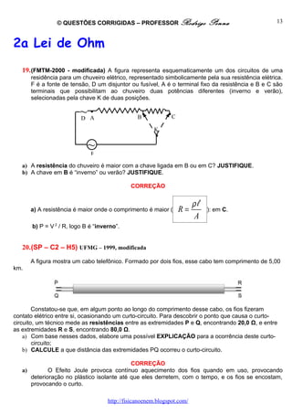 © QUESTÕES CORRIGIDAS – PROFESSOR Rodrigo                     Penna                13



2a Lei de Ohm
   19. (FMTM-2000 - modificada) A figura representa esquematicamente um dos circuitos de uma
      residência para um chuveiro elétrico, representado simbolicamente pela sua resistência elétrica.
      F é a fonte de tensão, D um disjuntor ou fusível, A é o terminal fixo da resistência e B e C são
      terminais que possibilitam ao chuveiro duas potências diferentes (inverno e verão),
      selecionadas pela chave K de duas posições.

                          ~A
                          D
                            •
                                                 B•
                                                             •C

                                                        K
                                                        •
                             ~
                              F

   a) A resistência do chuveiro é maior com a chave ligada em B ou em C? JUSTIFIQUE.
   b) A chave em B é “inverno” ou verão? JUSTIFIQUE.

                                              CORREÇÃO


                                                                         ρl
      a) A resistência é maior onde o comprimento é maior (       R=          ): em C.
                                                                         A
       b) P = V 2 / R, logo B é “inverno”.


   20.(SP – C2 – H5) UFMG – 1999, modificada

      A figura mostra um cabo telefônico. Formado por dois fios, esse cabo tem comprimento de 5,00
km.




        Constatou-se que, em algum ponto ao longo do comprimento desse cabo, os fios fizeram
contato elétrico entre si, ocasionando um curto-circuito. Para descobrir o ponto que causa o curto-
circuito, um técnico mede as resistências entre as extremidades P e Q, encontrando 20,0 Ω, e entre
as extremidades R e S, encontrando 80,0 Ω.
    a) Com base nesses dados, elabore uma possível EXPLICAÇÃO para a ocorrência deste curto-
        circuito;
    b) CALCULE a que distância das extremidades PQ ocorreu o curto-circuito.

                                            CORREÇÃO
   a)        O Efeito Joule provoca contínuo aquecimento dos fios quando em uso, provocando
      deterioração no plástico isolante até que eles derretem, com o tempo, e os fios se encostam,
      provocando o curto.

                                     http://fisicanoenem.blogspot.com/
 