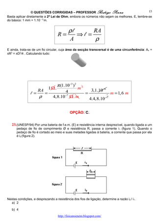 © QUESTÕES CORRIGIDAS – PROFESSOR Rodrigo Penna                              15
Basta aplicar diretamente a 2ª Lei de Ohm, embora os números não sejam os melhores. E, lembre-se
do básico: 1 mm = 1.10 – 3 m.


                                       ρl      RA
                                    R=    ⇒l =
                                       A       ρ
E ainda, trata-se de um fio circular, cuja área da secção transversal é de uma circunferência: Ao =
πR2 = πD2/4 . Calculando tudo:




                              π (1.10−3 ) 2 2
                          1Ω.              m
                     RA            4             3,1.10−6
                 l =    =                     =             m = 1, 6 m
                     ρ
                                                                        −1
                           4,8.10−7 Ω. m        4.4,8.10 −7




                                             OPÇÃO: C.


   23. (UNESP/94) Por uma bateria de f.e.m. (E) e resistência interna desprezível, quando ligada a um
      pedaço de fio de comprimento Ø e resistência R, passa a corrente i 1 (figura 1). Quando o
      pedaço de fio é cortado ao meio e suas metades ligadas à bateria, a corrente que passa por ela
      é i2 (figura 2).




Nestas condições, e desprezando a resistência dos fios de ligação, determine a razão i2 / i1.
  a) 2

   b) 4

                                    http://fisicanoenem.blogspot.com/
 