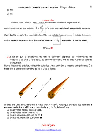 © QUESTÕES CORRIGIDAS – PROFESSOR Rodrigo                    Penna                     16
   c) 1/2

   d) 1/4


                                          CORREÇÃO
      Quando o fio é cortado ao meio, como a resistência é diretamente proporcional ao

                                          ρl
comprimento, ela cai pela metade:    R=          . Por outro lado, dois iguais em paralelo, como na
                                          A
                                                                                  l
figura 2, dá a metade. Ora, os dois já valiam R/2, pela metade do comprimento . Metade da metade

                                                                 V
dá R/4. Como a resistência total fica 4 vezes menor e       i=       , a corrente 2 é 4 vezes maior.
                                                                 R

                                                OPÇÃO: B.



    24.Sabe-se que a resistência de um fio condutor depende da resistividade do
        material ρ do qual o fio é feito, do seu comprimento l e da área A de sua secção
        transversal.
Numa instalação elétrica, utilizando dois fios I e II que têm o mesmo comprimento l, o
fio II tem o dobro do diâmetro do fio I. Veja a figura.




                                            l
                              I                                         II



                 d                                     2d



A área de uma circunferência é dada por A = πR2. Para que os dois fios tenham a
mesma resistência elétrica, a resistividade ρ do fio I deverá ser:
  a) duas vezes menor que do fio II.
  b) duas vezes maior que do fio II.
  c) quatro vezes menor que do fio II.
  d) quatro vezes maior que do fio II.



                                            CORREÇÃO
                                    http://fisicanoenem.blogspot.com/
 