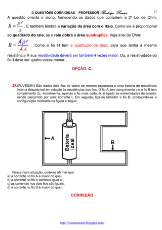 © QUESTÕES CORRIGIDAS – PROFESSOR Rodrigo                Penna                     17
A questão orienta o aluno, fornecendo os dados que compõem a 2ª Lei de Ohm:
      ρl
R=         . E também lembra a variação da área com o Raio. Como ela é proporcional
      A
ao quadrado do raio, se o raio dobra a área quadruplica. Veja a lei de Ohm:
       4ρl
R=              . Como o fio II tem o quádruplo da área, para que tenha a mesma
       4A
resistência R sua resistividade deverá ser também 4 vezes maior. Ou, a resistividade do
fio I deve ser quatro vezes menor...

                                            OPÇÃO: C.



   25. (FUVES/94) São dados dois fios de cobre de mesma espessura e uma bateria de resistência
      interna desprezível em relação às resistências dos fios. O fio A tem comprimento c e o fio B tem
      comprimento 2c. Inicialmente, apenas o fio mais curto, A, é ligado às extremidades da bateria,
      sendo percorrido por uma corrente I. Em seguida, liga-se também o fio B, produzindo-se a
      configuração mostrada na figura a seguir.




    Nessa nova situação, pode-se afirmar que:
a) a corrente no fio A é maior do que I.
b) a corrente no fio A continua igual a I.
c) as correntes nos dois fios são iguais.
d) a corrente no fio B é maior do que I.

                                           CORREÇÃO




                                   http://fisicanoenem.blogspot.com/
 