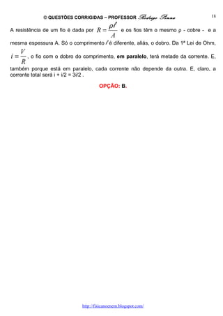 © QUESTÕES CORRIGIDAS – PROFESSOR Rodrigo          Penna              18

                                           ρl
A resistência de um fio é dada por   R=          e os fios têm o mesmo ρ - cobre - e a
                                           A
mesma espessura A. Só o comprimento l é diferente, aliás, o dobro. Da 1ª Lei de Ohm,
     V
i=     , o fio com o dobro do comprimento, em paralelo, terá metade da corrente. E,
     R
também porque está em paralelo, cada corrente não depende da outra. E, claro, a
corrente total será i + i/2 = 3i/2 .

                                      OPÇÃO: B.




                             http://fisicanoenem.blogspot.com/
 