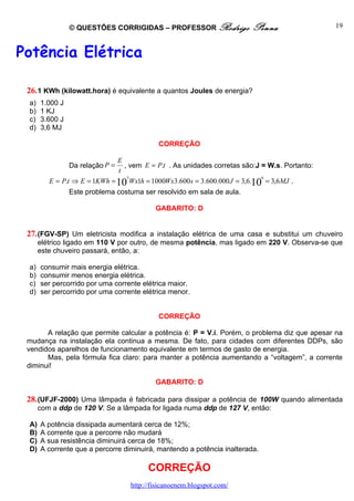 © QUESTÕES CORRIGIDAS – PROFESSOR Rodrigo               Penna                 19



Potência Elétrica

 26. 1 KWh (kilowatt.hora) é equivalente a quantos Joules de energia?
 a)   1.000 J
 b)   1 KJ
 c)   3.600 J
 d)   3,6 MJ

                                           CORREÇÃO

                              E
                Da relação P =  , vem E = P.t . As unidades corretas são:J = W.s. Portanto:
                              t
                                 3                                          6
         E = P.t ⇒ E = 1KWh = 10 Wx1h = 1000Wx3.600 s = 3.600.000 J = 3,6.10 = 3,6MJ .
                Este problema costuma ser resolvido em sala de aula.

                                          GABARITO: D


 27. (FGV-SP) Um eletricista modifica a instalação elétrica de uma casa e substitui um chuveiro
      elétrico ligado em 110 V por outro, de mesma potência, mas ligado em 220 V. Observa-se que
      este chuveiro passará, então, a:

 a)   consumir mais energia elétrica.
 b)   consumir menos energia elétrica.
 c)   ser percorrido por uma corrente elétrica maior.
 d)   ser percorrido por uma corrente elétrica menor.


                                           CORREÇÃO

       A relação que permite calcular a potência é: P = V.i. Porém, o problema diz que apesar na
 mudança na instalação ela continua a mesma. De fato, para cidades com diferentes DDPs, são
 vendidos aparelhos de funcionamento equivalente em termos de gasto de energia.
       Mas, pela fórmula fica claro: para manter a potência aumentando a “voltagem”, a corrente
 diminui!

                                          GABARITO: D

 28. (UFJF-2000) Uma lâmpada é fabricada para dissipar a potência de 100W quando alimentada
      com a ddp de 120 V. Se a lâmpada for ligada numa ddp de 127 V, então:

 A)   A potência dissipada aumentará cerca de 12%;
 B)   A corrente que a percorre não mudará
 C)   A sua resistência diminuirá cerca de 18%;
 D)   A corrente que a percorre diminuirá, mantendo a potência inalterada.

                                       CORREÇÃO
                                  http://fisicanoenem.blogspot.com/
 