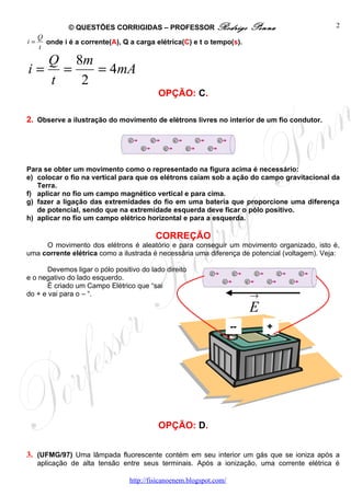 © QUESTÕES CORRIGIDAS – PROFESSOR Rodrigo                   Penna               2
     Q
i=     onde i é a corrente(A), Q a carga elétrica(C) e t o tempo(s).
     t

  Q 8m
i= =   = 4mA
  t  2
                                          OPÇÃO: C.

2. Observe a ilustração do movimento de elétrons livres no interior de um fio condutor.




Para se obter um movimento como o representado na figura acima é necessário:
e) colocar o fio na vertical para que os elétrons caiam sob a ação do campo gravitacional da
   Terra.
f) aplicar no fio um campo magnético vertical e para cima.
g) fazer a ligação das extremidades do fio em uma bateria que proporcione uma diferença
   de potencial, sendo que na extremidade esquerda deve ficar o pólo positivo.
h) aplicar no fio um campo elétrico horizontal e para a esquerda.

                                          CORREÇÃO
     O movimento dos elétrons é aleatório e para conseguir um movimento organizado, isto é,
uma corrente elétrica como a ilustrada é necessária uma diferença de potencial (voltagem). Veja:

       Devemos ligar o pólo positivo do lado direito
e o negativo do lado esquerdo.
       É criado um Campo Elétrico que “sai
do + e vai para o – “.                                                    →
                                                                          E
                                                                     --       +




                                          OPÇÃO: D.


3. (UFMG/97) Uma lâmpada fluorescente contém em seu interior um gás que se ioniza após a
     aplicação de alta tensão entre seus terminais. Após a ionização, uma corrente elétrica é

                                 http://fisicanoenem.blogspot.com/
 