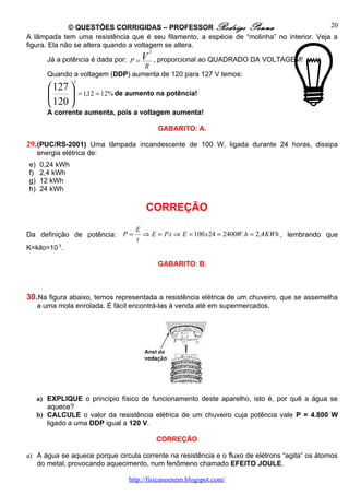 © QUESTÕES CORRIGIDAS – PROFESSOR Rodrigo Penna                              20
A lâmpada tem uma resistência que é seu filamento, a espécie de “molinha” no interior. Veja a
figura. Ela não se altera quando a voltagem se altera.
                                           2

        Já a potência é dada por:   P =V
                                     , proporcional ao QUADRADO DA VOLTAGEM!
                                   R
        Quando a voltagem (DDP) aumenta de 120 para 127 V temos:
                 2
         127 
                   = 1,12 = 12% de aumento na potência!
         120 
        A corrente aumenta, pois a voltagem aumenta!

                                               GABARITO: A.

29. (PUC/RS-2001) Uma lâmpada incandescente de 100 W, ligada durante 24 horas, dissipa
     energia elétrica de:
e)   0,24 kWh
f)   2,4 kWh
g)   12 kWh
h)   24 kWh

                                         CORREÇÃO
                                      E
Da definição de potência: P =           ⇒ E = P.t ⇒ E = 100 x 24 = 2400W .h = 2,4 KWh , lembrando que
                                      t
K=kilo=10 3.

                                               GABARITO: B.



30.Na figura abaixo, temos representada a resistência elétrica de um chuveiro, que se assemelha
     a uma mola enrolada. É fácil encontrá-las à venda até em supermercados.




     a) EXPLIQUE o princípio físico de funcionamento deste aparelho, isto é, por quê a água se
        aquece?
     b) CALCULE o valor da resistência elétrica de um chuveiro cuja potência vale P = 4.800 W
        ligado a uma DDP igual a 120 V.

                                               CORREÇÃO

a) A água se aquece porque circula corrente na resistência e o fluxo de elétrons “agita” os átomos
   do metal, provocando aquecimento, num fenômeno chamado EFEITO JOULE.

                                    http://fisicanoenem.blogspot.com/
 