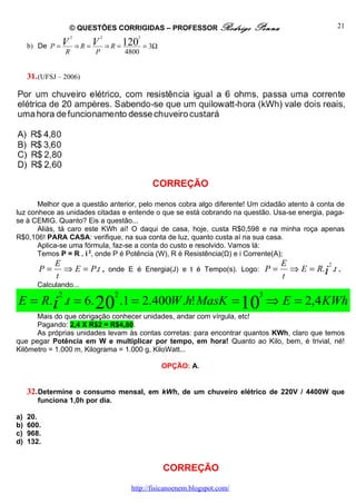 © QUESTÕES CORRIGIDAS – PROFESSOR Rodrigo                   Penna           21
                     2           2            2

     b) De   P =V        ⇒R =V       ⇒ R = 120    = 3Ω
                 R           P             4800


     31. (UFSJ – 2006)




                                                    CORREÇÃO

       Melhor que a questão anterior, pelo menos cobra algo diferente! Um cidadão atento à conta de
luz conhece as unidades citadas e entende o que se está cobrando na questão. Usa-se energia, paga-
se à CEMIG. Quanto? Eis a questão...
       Aliás, tá caro este KWh aí! O daqui de casa, hoje, custa R$0,598 e na minha roça apenas
R$0,106! PARA CASA: verifique, na sua conta de luz, quanto custa aí na sua casa.
       Aplica-se uma fórmula, faz-se a conta do custo e resolvido. Vamos lá:
       Temos P = R . i 2, onde P é Potência (W), R é Resistência(Ω) e i Corrente(A);
              E                                                          E         2
        P=      ⇒ E = P.t , onde E é Energia(J) e t é Tempo(s). Logo: P = ⇒ E = R.i .t .
              t                                                          t
        Calculando...
              2                        2                                         3
E = R. i .t = 6. 20 .1 = 2.400W .h! MasK = 10 ⇒ E = 2,4 KWh
      Mais do que obrigação conhecer unidades, andar com vírgula, etc!
      Pagando: 2,4 X R$2 = R$4,80.
      As próprias unidades levam às contas corretas: para encontrar quantos KWh, claro que temos
que pegar Potência em W e multiplicar por tempo, em hora! Quanto ao Kilo, bem, é trivial, né!
Kilômetro = 1.000 m, Kilograma = 1.000 g, KiloWatt...

                                                         OPÇÃO: A.


     32. Determine o consumo mensal, em kWh, de um chuveiro elétrico de 220V / 4400W que
        funciona 1,0h por dia.

a)   20.
b)   600.
c)   968.
d)   132.


                                                         CORREÇÃO

                                            http://fisicanoenem.blogspot.com/
 