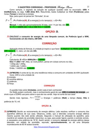 © QUESTÕES CORRIGIDAS – PROFESSOR Rodrigo Penna                               22
       Como sempre, o segredo da solução de qualquer questão está no enunciado: kWh =
kiloWatt.hora, ou seja, 1.000 (kilo) W.h. Resumindo, basta multiplicar os Watt (Pontência) pelas
horas (Tempo) e teremos a energia.
       Mas, para quem só pensa em “fórmulas”, lá vai:
       E
 P=        , P é Potência(W), E a energia(J) e t o tempo(s). ⇒ E = P.t
       t
      Mensal: 1 mês são aproximadamente 30 dias, com 1 h por dia, são 30h.
      E = P.t = 4400W.30h = 44.3.1000 W.h = 132kWh .

                                                  OPÇÃO: D.
   33. CALCULE o consumo de energia de uma lâmpada comum, de Potência igual a 60W,
      funcionando um dia inteiro, EM kWh.

                                              CORREÇÃO

      Aplicação direta de fórmula. A unidade já inspira o que fazer: multiplicar os Watts pelas horas
(kW vezes h). E, claro, um dia são 24h.
       E
 P=        , P é Potência(W), E a energia(J) e t o tempo(s). ⇒ E = P.t
       t
      Calculando: E = P.t = 60Wx24h = 1440Wh!
      Kilo = 1.000 = 10 3. Mas, se você preferir, pense em coisas comuns na vida...
      1.440g são 1,44Kg.
      1.440m são 1,44Km.
      Então, 1.440Wh são 1,44kWh!

   34. (UFMG/98) A conta de luz de uma residência indica o consumo em unidades de kWh (quilowatt-
       hora). kWh é uma unidade de
   A) energia.
   B) corrente elétrica.
   C) potência.
   D) força.
                                                 CORREÇÃO

       A questão trata sobre Unidades, porém esta é bem conhecida!
       Os Watts podem confundir, mas o conhecimento geral diz que kWh é unidade de energia, por
sinal a que a CEMIG usa para cobrar a que ela nos vende. Veja na conta da sua casa!
                                   energia
       Sendo mais rigoroso, Pot =          ⇒ Energia = potência (Watt) x tempo (hora). Kilo é
                                    tempo
potência de 10, mil.

                                              OPÇÃO: A.


35. (UFMG/02) Devido ao racionamento de energia elétrica, Laila resolveu verificar o consumo dos
   aparelhos elétricos de sua casa. Observou, então, que a televisão consome energia elétrica
   mesmo quando não está sendo utilizada. Segundo o manual de utilização do aparelho, para
   mantê-lo em estado de prontidão (stand-by), ou seja, para poder ligá-lo usando o controle remoto,
   é necessária uma potência de 18 W. Assim sendo, o consumo mensal de energia elétrica dessa
   televisão, em estado de prontidão, equivale, aproximadamente, ao de uma lâmpada
   incandescente de 60 W acesa durante
                                 http://fisicanoenem.blogspot.com/
 
