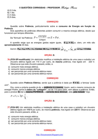 © QUESTÕES CORRIGIDAS – PROFESSOR Rodrigo                           Penna                        23
   A) 0,3 dia.
   B) 1 dia.
   C) 3 dias.
   D) 9 dias.

                                                     CORREÇÃO

       Questão sobre Potência, particularmente sobre o consumo de Energia em função da
Potência.
       Dois aparelhos de potências diferentes podem consumir a mesma energia elétrica, desde que
funcionem por tempos diferentes.
                                           energia
         Da “fórmula” da Potência:   P=            ⇒ E = Pxt .
                                            tempo
      A questão exige que as energias gastas sejam iguais,                  E   lâm   = ETv,e, claro, um mês são
aproximadamente 30 dias.
                                                                       2                 9
         Asimm: Plâm . t lâm = PTv . t Tv. Contas: 60. t lâm = 18.30 ⇒ 60 .           = 18 . 30 ⇒ t lâm = 9 dias.
                                                                            t   lâm


                                                  OPÇÃO: D.

   36. (FGV-SP-modificada) Um eletricista modifica a instalação elétrica de uma casa e substitui um
      chuveiro elétrico ligado em 110 V por outro, de mesma potência, mas ligado em                          220 V.
      Observa-se que este chuveiro passará, então, a:
    a) consumir mais energia elétrica.
    b) consumir menos energia elétrica.
    c) ser percorrido por uma corrente elétrica maior.
    d) ser percorrido por uma corrente elétrica menor.

                                                     CORREÇÃO

         Questão sobre Potência Elétrica, sendo que a potência é dada por P = V.i, a famosa “pode
vim!”.
      Ora, como a própria questão já diz, a potência é a mesma! Assim, será o mesmo consumo de
energia! Porém, temos o dobro da “voltagem”, vai de 110 para 220V, sem alterar a potência. Então,
para o produto V.i dar a mesma POTÊNCIA, a corrente deve diminuir, aliás pela metade! Veja:
                           i
         P = V .i = 2V .     .
                           2
                                                  OPÇÃO: D.


   37. (FGV-SP) Um eletricista modifica a instalação elétrica de uma casa e substitui um chuveiro
         elétrico ligado em 110 V por outro, de mesma potência, mas ligado em 220 V. Observa-se que
         este chuveiro passará, então, a:

    e)    consumir mais energia elétrica.
    f)    consumir menos energia elétrica.
    g)    ser percorrido por uma corrente elétrica maior.
    h)    ser percorrido por uma corrente elétrica menor.


                                                 CORREÇÃO

                                        http://fisicanoenem.blogspot.com/
 